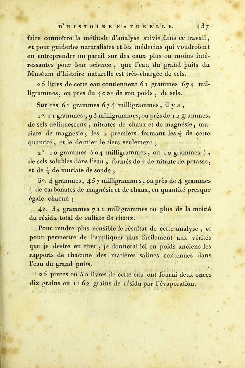 faire connoître la méthode d’analyse suivie dans ce travail, et pour guiderles naturalistes et les médecins qui voudroient en entreprendre un pareil sur des eaux plus ou moins inté- ressantes pour leur science , que l’eau du grand puits du Muséum d’histoire naturelle est très-chargée de sels. 2 5 litres de cette eau contiennent 6 1 grammes 674 mil- ligrammes, ou près du 400e de son poids , de sels. Sur ces 6 1 grammes 674 milligrammes , il y a , 1 °. 1 1 grammes 9 9 3 milligrammes, ou près de 1 2 grammes, de sels déliquescens , nitrates de chaux et de magnésie, mu- riate de magnésie j les 2 premiers formant les •§- de cette quantité , et le dernier le tiers seulement 5 20. 1 o grammes 5 o\ milligrammes , ou 10 grammes ~ , de sels solubles dans l’eau , formés de 4 de nitrate de potasse, et de 4 de muriate de soude $ 3°. 4 grammes, 4^7 milligrammes , ou près de 4 grammes 4 de carbonates de magnésie et de chaux, en quantité presque égale chacun 5 49. 34 grammes 711 milligrammes ou plus de la moitié du résidu total de sulfate de chaux. Pour rendre plus sensible le résultat de cette analyse , et pour permettre de l’appliquer plus facilement aux vérités que je desire en tirer , je donnerai ici en poids anciens les rapports de chacune des matières salines contenues dans l’eau du grand puits. 2 5 pintes ou 5 o livres de cette eau ont fourni deux onces dix grains ou 1162 grains de résidu par l’évaporation. i