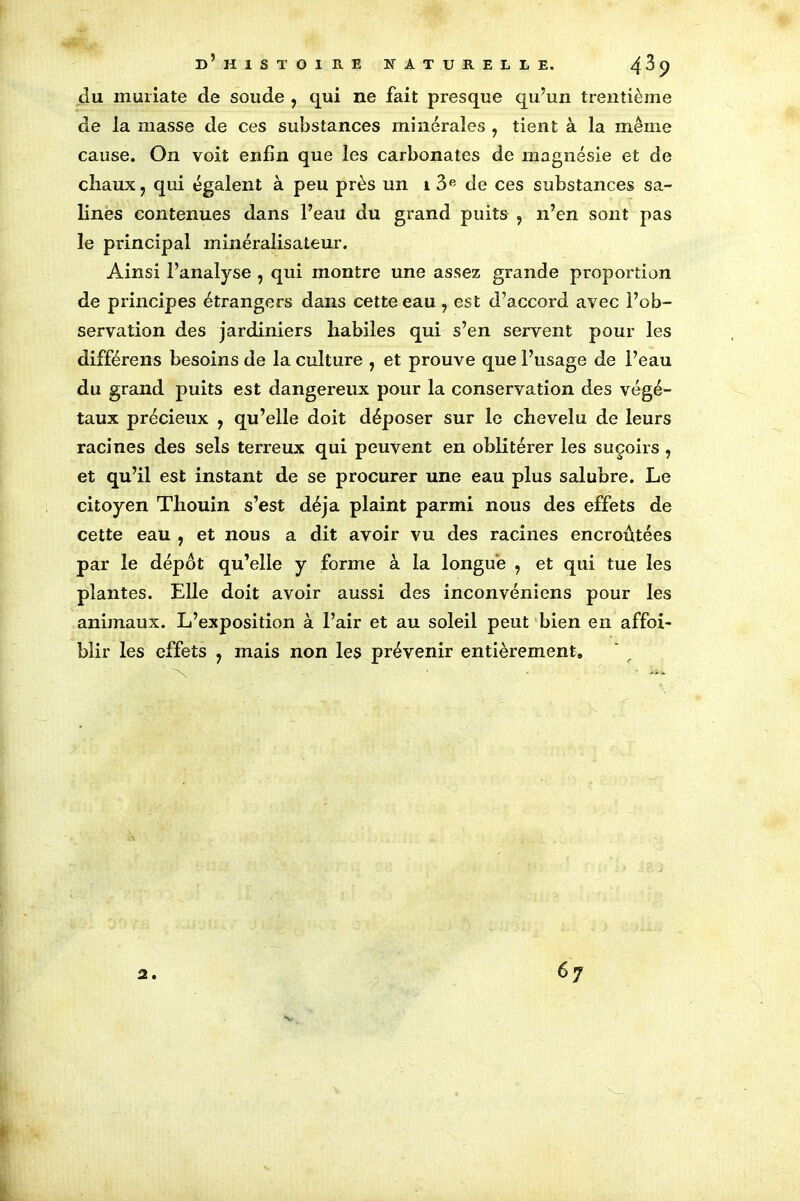 du muiiate de soude , qui ne fait presque qu’un trentième de la masse de ces substances minérales , tient à la même cause. On voit enfin que les carbonates de magnésie et de chaux, qui égalent à peu près un 1 3e de ces substances sa- lines contenues dans l’eau du grand puits , n’en sont pas le principal minéralisateur. Ainsi l’analyse , qui montre une assez grande proportion de principes étrangers dans cette eau , est d’accord avec l’ob- servation des jardiniers habiles qui s’en servent pour les différens besoins de la culture , et prouve que l’usage de l’eau du grand puits est dangereux pour la conservation des végé- taux précieux , qu’elle doit déposer sur le chevelu de leurs racines des sels terreux qui peuvent en oblitérer les suçoirs, et qu’il est instant de se procurer une eau plus salubre. Le citoyen Thouin s’est déjà plaint parmi nous des effets de cette eau , et nous a dit avoir vu des racines encroûtées par le dépôt qu’elle y forme à la longue , et qui tue les plantes. Elle doit avoir aussi des inconvéniens pour les animaux. L’exposition à l’air et au soleil peut bien en affai- blir les effets , mais non les prévenir entièrement»