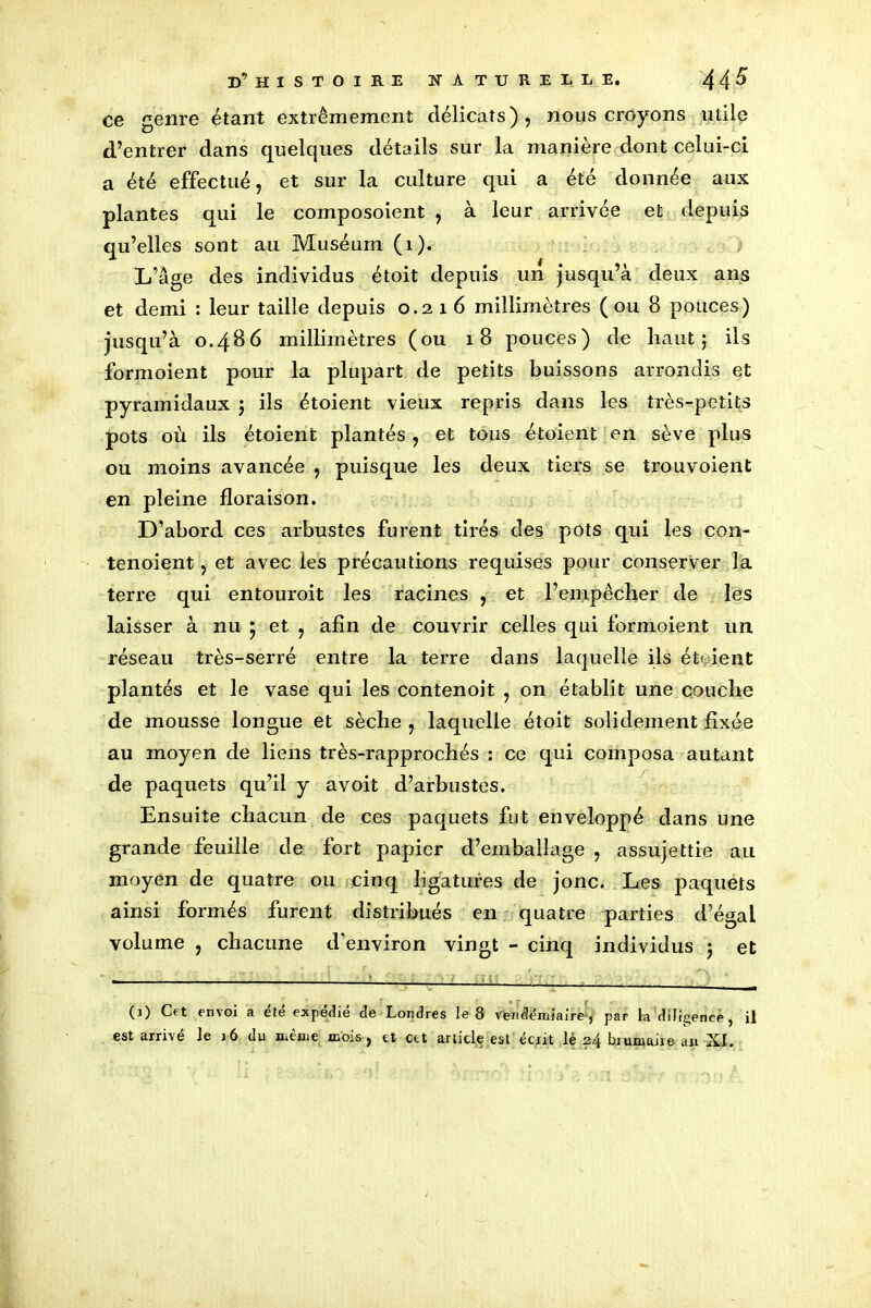 ce genre étant extrêmement délicats), nous croyons utile d’entrer dans quelques détails sur la manière dont celui-ci a été effectué, et sur la culture qui a été donnée aux plantes qui le composoient , à leur arrivée et depuis qu’elles sont au Muséum (1). L’âge des individus étoit depuis un jusqu’à deux ans et demi : leur taille depuis 0.2 1 6 millimètres (ou 8 pouces) jusqu’à 0.486 millimètres (ou 18 pouces) de haut; ils formoient pour la plupart de petits buissons arrondis et pyramidaux ; ils étoient vieux repris dans les très-petits pots où ils étoient plantés , et tous étoient en sève plus ou moins avancée , puisque les deux tiers se trouvoient en pleine floraison. D’abord ces arbustes furent tirés des pots qui les con- tenoient, et avec les précautions requises pour conserver la terre qui entouroit les racines , et l’empêcher de les laisser à nu ; et , afin de couvrir celles qui formoient un réseau très-serré entre la terre dans laquelle ils étuient plantés et le vase qui les contenoit , on établit une couche de mousse longue et sèche , laquelle étoit solidement fixée au moyen de liens très-rapprochés : ce qui composa autant de paquets qu’il y a voit d’arbustes. Ensuite chacun de ces paquets fut enveloppé dans une grande feuille de fort papier d’emballage , assujettie au moyen de quatre ou cinq ligatures de jonc. Les paquets ainsi formés furent distribués en quatre parties d’égal volume , chacune d'environ vingt - cinq individus ; et (3) Cet envoi a ete expedie de Londres le 8 vendémiaire*, par la diligence ^ il est arrivé le 36 du même mois, et cet article est écrit lé 24 brumaire an XI.