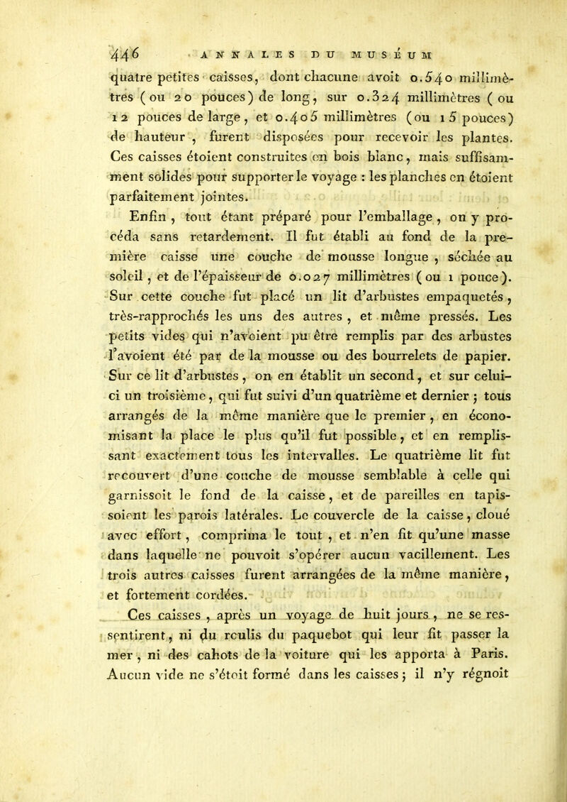 quatre petites caisses, dont chacune avoit o.é>4o millimè- tres (ou 20 pouces) de long, sur 0.324 millimètres (ou 12 pouces de large , et 0.405 millimètres (ou 1 5 pouces) de hauteur , furent disposées pour recevoir les plantes. Ces caisses étoient construites en bois blanc, mais suffisam- ment solides pour supporter le voyage : les planches en étoient parfaitement jointes. Enfin , tout étant préparé pour l’emballage , on y pro- céda sans retardement. Il fut établi au fond de la pre- mière caisse une couche de mousse longue , séchée au soleil , et de l’épaisseur de 0.027 millimètres ( ou 1 pouce). Sur cette couche fut placé un lit d’arbustes empaquetés , très-rapprochés les uns des autres , et meme pressés. Les petits vides qui n’avoient pu être remplis par des arbustes l’avoient été par de la mousse ou des bourrelets de papier. Sur ce lit d’arbustes , on en établit un second, et sur celui- ci un troisième, qui fut suivi d’un quatrième et dernier ) tous arrangés de la même manière que le premier , en écono- misant la place le plus qu’il fut possible, et en remplis- sant exactement tous les intervalles. Le quatrième lit fut recouvert d’une couche de mousse semblable à celle qui garnissoit le fond de la caisse, et de pareilles en tapis- soient les parois latérales. Le couvercle de la caisse, cloué avec effort, comprima le tout , et n’en fit qu’une masse dans laquelle ne pouvoit s’opérer aucun vacillement. Les trois autres caisses furent arrangées de la même manière, et fortement cordées. Ces caisses , après un voyage, de huit jours , ne se res- sentirent , ni du rculis du paquebot qui leur fit passer la mer , ni des cahots de la voiture qui les apporta à Paris. Aucun vide ne s’étoit formé dans les caisses ; il n’y régnoit