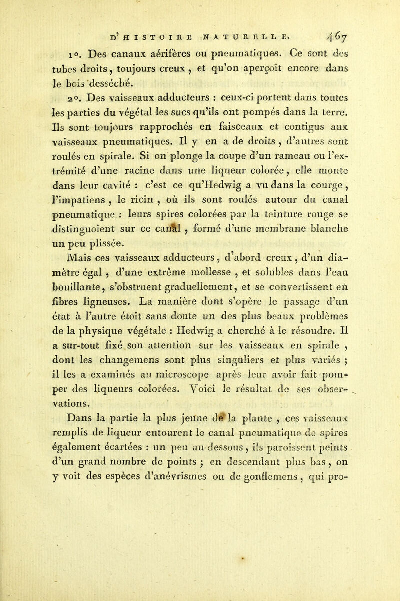 1°. Des canaux aérifères ou pneumatiques. Ce sont des tubes droits, toujours creux, et qu’on aperçoit encore dans le bois desséché. a°. Des vaisseaux adducteurs : ceux-ci portent dans toutes les parties du végétal les sucs qu’ils ont pompés dans la terre. Ils sont toujours rapprochés en faisceaux et contigus aux vaisseaux pneumatiques. Il y en a de droits , d’autres sont roulés en spirale. Si on plonge la coupe d’un rameau ou l’ex- trémité d’une racine dans une liqueur colorée, elle monte dans leur cavité : c’est ce qu’Hedwig a vu dans la courge , l’impatiens , le ricin , où ils sont roulés autour du canal pneumatique : leurs spires colorées par la teinture rouge se distinguoient sur ce canhl , formé d’une membrane blanche un peu plissée. Mais ces vaisseaux adducteurs, d’abord creux , d’un dia- mètre égal , d’une extrême mollesse , et solubles dans l’eau bouillante, s’obstruent graduellement, et se convertissent en libres ligneuses. La manière dont s’opère le passage d’un état à l’autre étoit sans doute un des plus beaux problèmes de la physique végétale : Hedwig a cherché à le résoudre. Il a sur-tout fixé son attention sur les vaisseaux en spirale , dont les changemens sont plus singuliers et plus variés ; il les a examinés au microscope après leur avoir fait pom- per des liqueurs colorées. Voici le résultat do ses obser- vations. Dans la partie la plus jeune de-la plante , ces vaisseaux remplis de liqueur entourent le canal pneumatique de spires également écartées : un peu au-dessous, ils paroissent peints d’un grand nombre de points ; en descendant plus bas , on y voit des espèces d’anévrismes ou de gonflemens, qui pro-