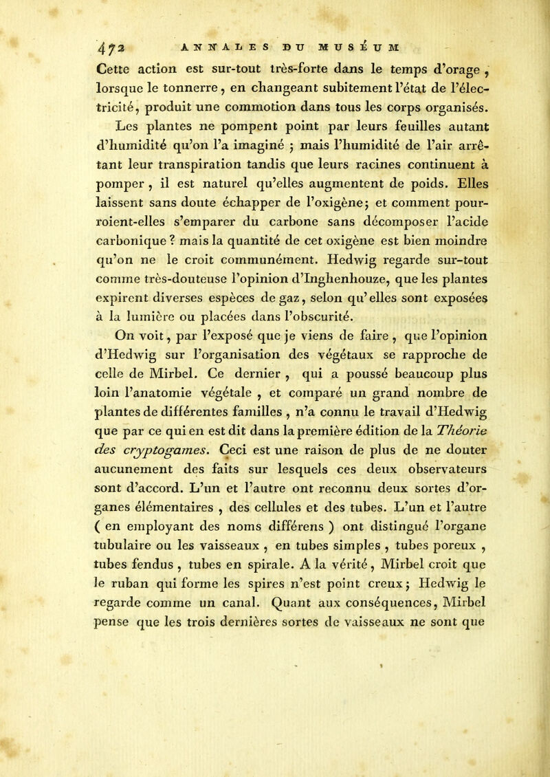 Cette action est sur-tout très-forte dans le temps d’orage , lorsque le tonnerre, en changeant subitement l’état de l’élec- tricité, produit une commotion dans tous les corps organisés. Les plantes ne pompent point par leurs feuilles autant d’humidité qu’on l’a imaginé $ mais l’humidité de l’air arrê- tant leur transpiration tandis que leurs racines continuent à pomper , il est naturel qu’elles augmentent de poids. Elles laissent sans doute échapper de l’oxigènej et comment pour- roient-elles s’emparer du carbone sans décomposer l’acide carbonique? mais la quantité de cet oxigène est bien moindre qu’on ne le croit communément. Hedwig regarde sur-tout comme très-douteuse l’opinion d’Inghenhouze, que les plantes expirent diverses espèces de gaz, selon qu’elles sont exposées à la lumière ou placées dans l’obscurité. On voit, par l’exposé que je viens de faire , que l’opinion d’Hedwig sur l’organisation des végétaux se rapproche de celle de Mirbel. Ce dernier , qui a poussé beaucoup plus loin l’anatomie végétale , et comparé un grand nombre de plantes de différentes familles , n’a connu le travail d’Hedwig que par ce qui en est dit dans la première édition de la Théorie des cryptogames. Ceci est une raison de plus de ne douter aucunement des faits sur lesquels ces deux observateurs sont d’accord. L’un et l’autre ont reconnu deux sortes d’or- ganes élémentaires , des cellules et des tubes. L’un et l’autre ( en employant des noms différens ) ont distingué l’organe tubulaire ou les vaisseaux , en tubes simples , tubes poreux , tubes fendus , tubes en spirale. A la vérité, Mirbel croit que le ruban qui forme les spires n’est point creux j Hedwig le regarde comme un canal. Quant aux conséquences, Mirbel pense que les trois dernières sortes de vaisseaux ne sont que