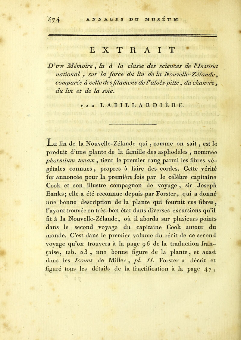 EXTRAIT * D’un Mémoire , lu à la classe des sciences de VInstitut national , sur la force du lin de la Nouvelle-Zélande , comparée à celle des fdamens de l’aloès-pitte, du chanvre } du lin et de la soie. par LABILLARDIÈRE, J æ lin de la Nouvelle-Zélande qui , comme on sait , est le produit d’une plante de la famille des asphodèles , nommée phormium tenaoc , tient le premier rang parmi les fibres vé- gétales connues , propres à faire des cordes. Cette vérité fut annoncée pour la première fois par le célèbre capitaine Cook et son illustre compagnon de voyage , sir Joseph Banks j elle a été reconnue depuis par Forster, qui a donné une bonne description de la plante qui fournit ces fibres , l’ayant trouvée en très-bon état dans diverses excursions qu’il fit à la Nouvelle-Zélande, où il aborda sur plusieurs points dans le second voyage du capitaine Cook autour du monde. C’est dans le premier volume du récit de ce second voyage qu’on trouvera à la page 96 de la traduction fran- çaise, tab. 2 3 , une bonne figure de la plante, et aussi dans les Icônes de Miller , pl. II. Forster a décrit et figuré tous les détails de la fructification à la page 4 7 ?