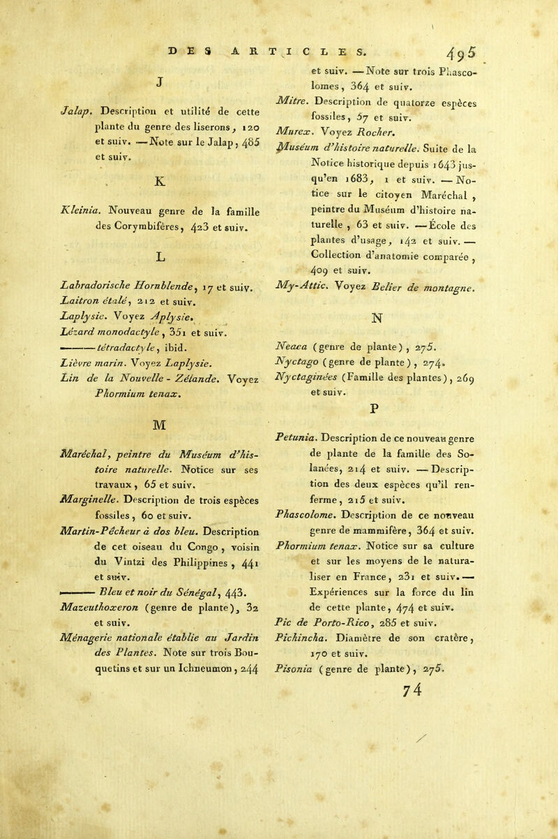 I DES ART ICLES. J Jalap. Description et utilité de cette plante du genre des liserons, 120 et suiv. -—Note sur le Jalap, 485 et suiv. K Kleinia. Nouveau genre de la famille des Corymbifères, 423 et suiv. L Labradorische Hornblende, 17 et suiv. Laitron étalé, 212 et suiv. Laplysie. Voyez Aplysie. Lézard monodactyle , 35i et suiv. — tétradactyle, ibid. Lièvre marin. Voyez Laplysie. Lin de la Nouvelle-Zélande. Voyez Phormium tenax. M Maréchal, peintre du Muséum d’his- toire naturelle. Notice sur ses travaux , 65 et suiv. Marginelle. Description de trois espèces fossiles , 60 et suiv. Martin-Pécheur à dos bleu. Description de cet oiseau du Congo , voisin du Vintzi des Philippines , 441 et smv. »——— Bleu et noir du Sénégal, 443. Mazeuthoxeron (genre de plante), 32 et suiv. Ménagerie nationale établie au Jardin des Plantes. Note sur trois Bou- quetins et sur un Ichneumon , 244 49 5 et suiv. —Note sur trois Pl.asco- lomes, 364 et suiv. Mitre. Description de quatorze espèces fossiles, 57 et suiv. Murex. Voyez Rocher. Muséum d’histoire naturelle. Suite de la Notice historique depuis 1643 jus- qu’en i683, 1 et suiv. —No- tice sur le citoyen Maréchal , peintre du Muséum d’histoire na- turelle , 63 et suiv. —École des plantes d’usage, 142 et suiv.— Collection d’anatomie comparée , 409 et suiv. My-Attic. Voyez Relier de montagne. N Neaea (genre de plante), ajS. Nyctago (genre de plante) , 274. Nyctaginées (Famille des plantes) , 269 et suiv. P Pétunia. Description de ce nouveau genre de plante de la famille des Sa- lariées, 214 et suiv. —Descrip- tion des deux espèces qu’il ren- ferme, 215 et suiv. Phascolome. Description de ce ncmveau genre de mammifère, 364 et suiv. Phormium tenax. Notice sur sa culture et sur les moyens de le natura- liser en France, 23i et suiv.— Expériences sur la force du lin de cette plante, 474 et suiv. Pic de Porto-Pdco, 285 et suiv. Pichincha. Diamètre de son cratère, 170 et suiv. Pisonia (genre de plante), 275. 74