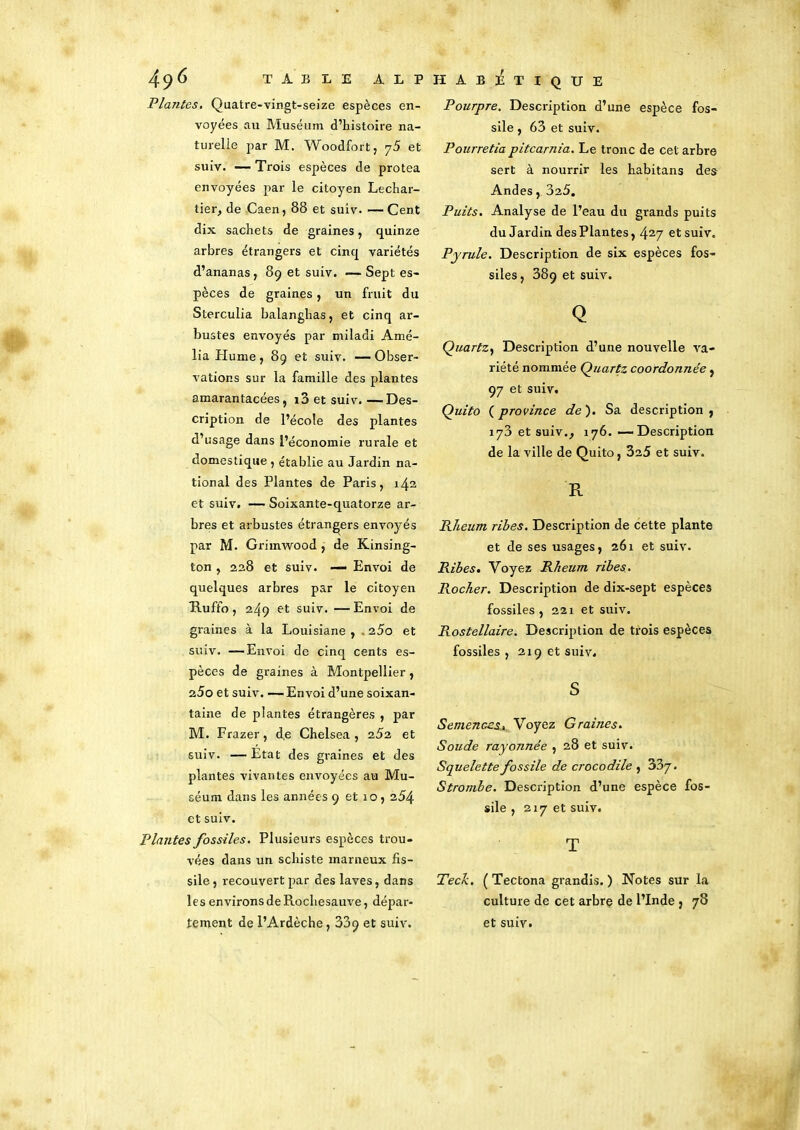 Plantes. Quatre-vingt-seize espèces en- voyées au Muséum d’histoire na- turelle par M. Woodfort, y5 et suiv. — Trois espèces de protea envoyées par le citoyen Lechar- tier, de Caen, 88 et suiv. —Cent dix sachets de graines, quinze arbres étrangers et cinq variétés d’ananas, 89 et suiv. -—Sept es- pèces de graines, un fruit du Sterculia balanghas, et cinq ar- bustes envoyés par miladi Amé- lia Plume, 89 et suiv. —Obser- vations sur la famille des plantes amarantacées, i3 et suiv. — Des- cription de l’école des plantes d’usage dans l’économie rurale et domestique , établie au Jardin na- tional des Plantes de Paris, 142 et suiv. — Soixante-quatorze ar- bres et arbustes étrangers envoyés par M. Grimwood , de Kinsing- ton , 228 et suiv. — Envoi de quelques arbres par le citoyen Uuffo, 249 et suiv. —Envoi de graines à la Louisiane , . i5o et suiv. —Envoi de cinq cents es- pèces de graines à Montpellier, 25o et suiv. —Envoi d’une soixan- taine de plantes étrangères , par M. Frazer, de Chelsea, et suiv. —Etat des graines et des plantes vivantes envoyées au Mu- séum dans les années 9 et 10, 254 et suiv. Plantes fossiles. Plusieurs espèces trou- vées dans un schiste marneux fis- sile, recouvert par des laves, dans les environs de Rochesauve, dépar- tement de l’Ardèche , 339 et suiv. Pourpre. Description d’une espèce fos- sile , 63 et suiv. Pourretia pitcarnia. Le tronc de cet arbre sert à nourrir les habitans des Andes, 325. Puits. Analyse de l’eau du grands puits du Jardin des Plantes, 427 et suiv. Pyrule. Description de six espèces fos- siles, 389 et suiv. Q Quartz, Description d’une nouvelle va- riété nommée Quartz coordonnée, 97 et suiv. Quito ( province de ). Sa description , 173 et suiv., 176. -—Description de la ville de Quito, 3a5 et suiv. R Rheum ribes. Description de cette plante et de ses usages, 261 et suiv. Ribes. Voyez Rheum ribes. Rocher. Description de dix-sept espèces fossiles , 221 et suiv. Rostellaire. Description de trois espèces fossiles , 219 et suiv. S Semences, Voyez Graines. Soude rayoJinée , 28 et suiv. Squelette fossile de crocodile , 33y. Strombe. Description d’une espèce fos- sile , 217 et suiv. T Tech, ( Tectona grandis. ) Notes sur la culture de cet arbre de l’Inde , 78 et suiv.