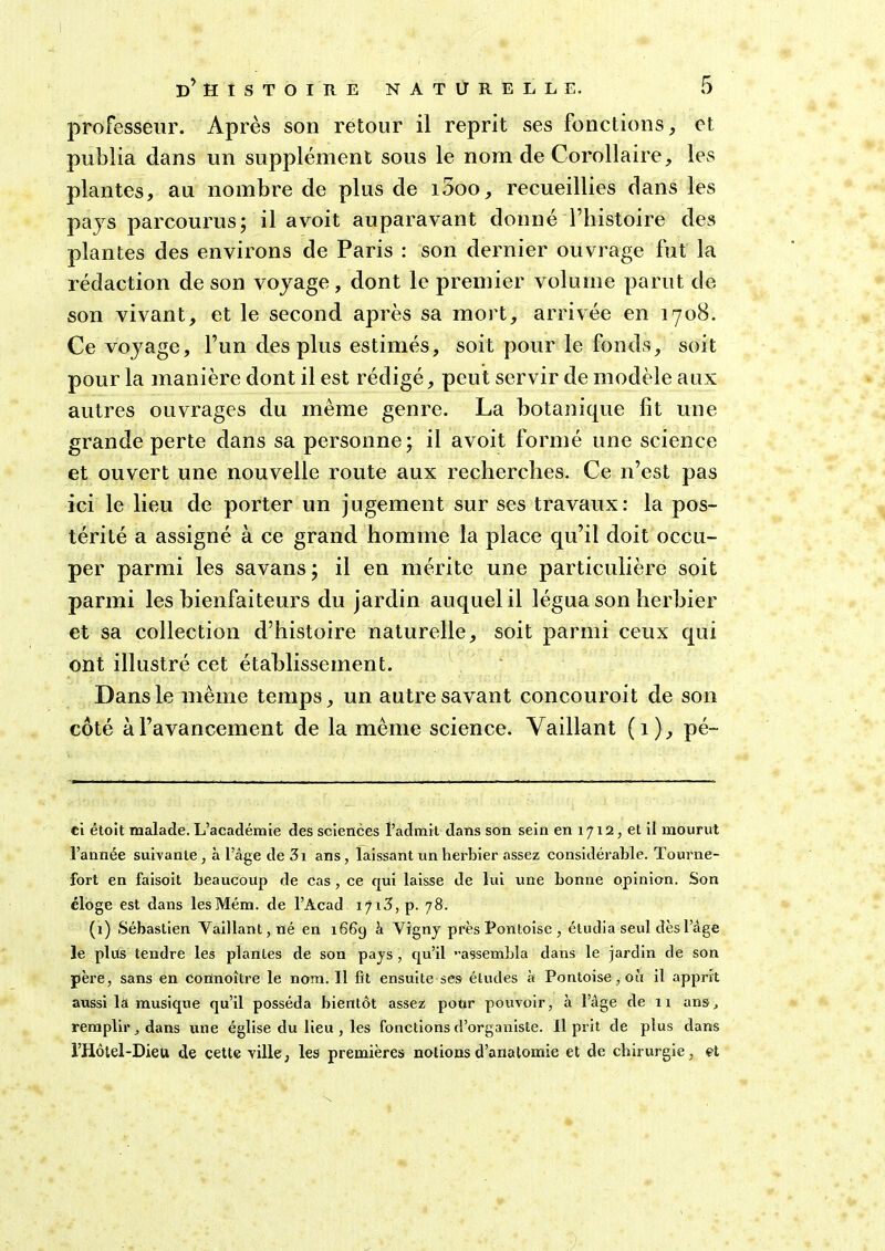 professeur. Après son retour il reprit ses fonctions, et publia dans un supplément sous le nom de Corollaire, les plantes, au nombre de plus de i5oo, recueillies dans les pays parcourus; il avoit auparavant donnéThistoire des plantes des environs de Paris : son dernier ouvrage fut la rédaction de son voyage, dont le premier volume parut de son vivant, et le second après sa mort, arrivée en 1708. Ce voyage, Fun des plus estimés, soit pour le fonds, soit pour la manière dont il est rédigé, peut servir de modèle aux autres ouvrages du même genre. La botanicpie lit une grande perte dans sa personne; il avoit formé une science et ouvert une nouvelle route aux recherches. Ce n’est pas ici le lieu de porter un jugement sur ses travaux: la pos- térité a assigné à ce grand homme la place qu’il doit occu- per parmi les savans ; il en mérite une particulière soit parmi les bienfaiteurs du jardin auquel il légua son herbier et sa collection d’histoire naturelle, soit parmi ceux qui ont illustré cet établissement. Dans le même temps, un autre savant concouroit de son côté à l’avancement de la même science. Vaillant (1), pé~ ci étoit malade. L’académie des sciences l’admit dans son sein en 1712, et il mourut l’année suivante , à l’âge de 3i ans, laissant un herbier assez considérable. Tourne- fort en faisoit beaucoup de cas , ce qui laisse de lui une bonne opinion. Son éloge est dans lesMém. de l’Acad iji3, p. 78. (1) Sébastien Vaillant, né en 1669 à Vigny près Pontoise , étudia seul dès l’âge le plus tendre les plantes de son pays , qu’il assembla dans le jardin de son père, sans en connoître le nom. Il fit ensuite ses études à Pontoise, où il apprit aussi la musique qu’il posséda bientôt assez pour pouvoir, à l’âge de 11 ans, remplir dans une église du lieu , les fonctions d’organiste. Il prit de plus dans l’Hôtel-Diett de cette ville, les premières notions d’anatomie et de chirurgie, et