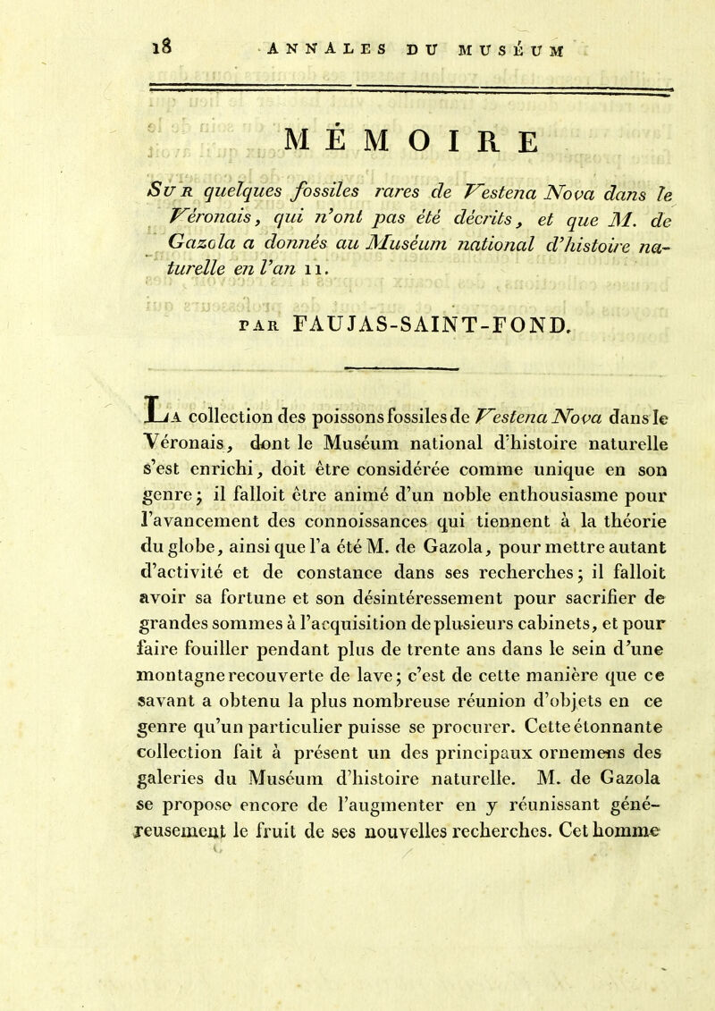 MÉMOIRE Sur quelques fossiles rares de Vestena Nova dans le Véronais, qui n’ont pas été décrits, et que M. de Gazola a donnés au Muséum national d’histoire na- turelle en l’an 11. par FAUJAS-SAINT-FOND. La collection des poissons fossiles de Vestena Nova dans le Véronais, dont le Muséum national d’histoire naturelle s’est enrichi, doit être considérée comme unique en son genre; il falloit être animé d’un noble enthousiasme pour l’avancement des connoissances qui tiennent à la théorie du globe, ainsi que l’a étéM. de Gazola, pour mettre autant d’activité et de constance dans ses recherches ; il falloit avoir sa fortune et son désintéressement pour sacrifier de grandes sommes à l’acquisition de plusieurs cabinets, et pour faire fouiller pendant plus de trente ans dans le sein d’une montagne recouverte de lave; c’est de cette manière que ce savant a obtenu la plus nombreuse réunion d’objets en ce genre qu’un particulier puisse se procurer. Cette étonnante collection fait à présent un des principaux ornemens des galeries du Muséum d’histoire naturelle. M. de Gazola se propose encore de l’augmenter en j réunissant géné- reusement le fruit de ses nouvelles recherches. Cet homme (> /