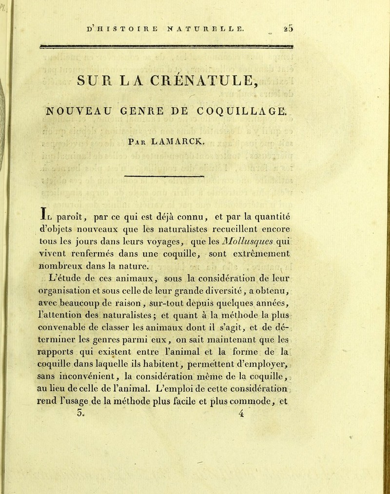 Sfr^ss=. - . ». ■-■ SUR LA CRÉNATULE, r~ •' « NOUVEAU GENP.E DE COQUILLAGE. Par LAMARCK. Il paroît, par ce qui est déjà connu, et par la quantité d’objets nouveaux que les naturalistes recueillent encore tous les jours dans leurs voyages, que les Mollusques qui vivent renfermés dans une coquille, sont extrêmement nombreux dans la nature. L’étude de ces animaux, sous la considération de leur organisation et sous celle de leur grande diversité, a obtenu, avec beaucoup de raison, sur-tout depuis quelques années, l’attention des naturalistes ; et quant à la méthode la plus convenable de classer les animaux dont il s’agit, et de dé- terminer les genres parmi eux, on sait maintenant que les rapports qui existent entre l’animal et la forme de la coquille dans laquelle ils habitent, permettent d’employer, sans inconvénient, la considération même de la coquille, au lieu de celle de l’animal. L’emploi de cette considération rend l’usage de la méthode plus facile et plus commode, et