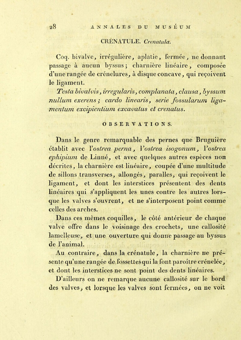 CRENATULE. Crenatula. Coq. bivalve, irrégulière, aplatie, fermée, ne donnant passage à aucun byssus ; charnière linéaire, composée d’une rangée de crénelures, à disque concave, qui reçoivent le ligament. Testa bivalvis, irregularis, complanata, clausa, bjssum nullum exerens ; cardo linearis, sérié fossularum liga- mentum excipientium excavatus et crenatus. OBSERVATIONS. Dans le genre remarquable des pernes que Bruguière établit avec Yostrea perna, Yostrea isogonuni, Yostrea ephipium de Linné, et avec quelques autres espèces non décrites, la charnière est linéaire, coupée d’une multitude de sillons transverses, allongés, paralles, qui reçoivent le ligament, et dont les interstices présentent des dents linéaires qui s’appliquent les unes contre les autres lors- que les valves s’ouvrent, et ne s’interposent point comme celles des arches. Dans ces mêmes coquilles, le côté antérieur de chaque valve offre dans le voisinage des crochets, une callosité lamelle use , et une ouverture qui donne passage au byssus de l’animal. Au contraire, dans la crénatule, la charnière ne pré- sente qu’une rangée de fossettes qui la font paroître crénelée, et dont les interstices ne sont point des dents linéaires. D’ailleurs on ne remarque aucune callosité sur le bord des valves, et lorsque les valves sont fermées, on ne voit