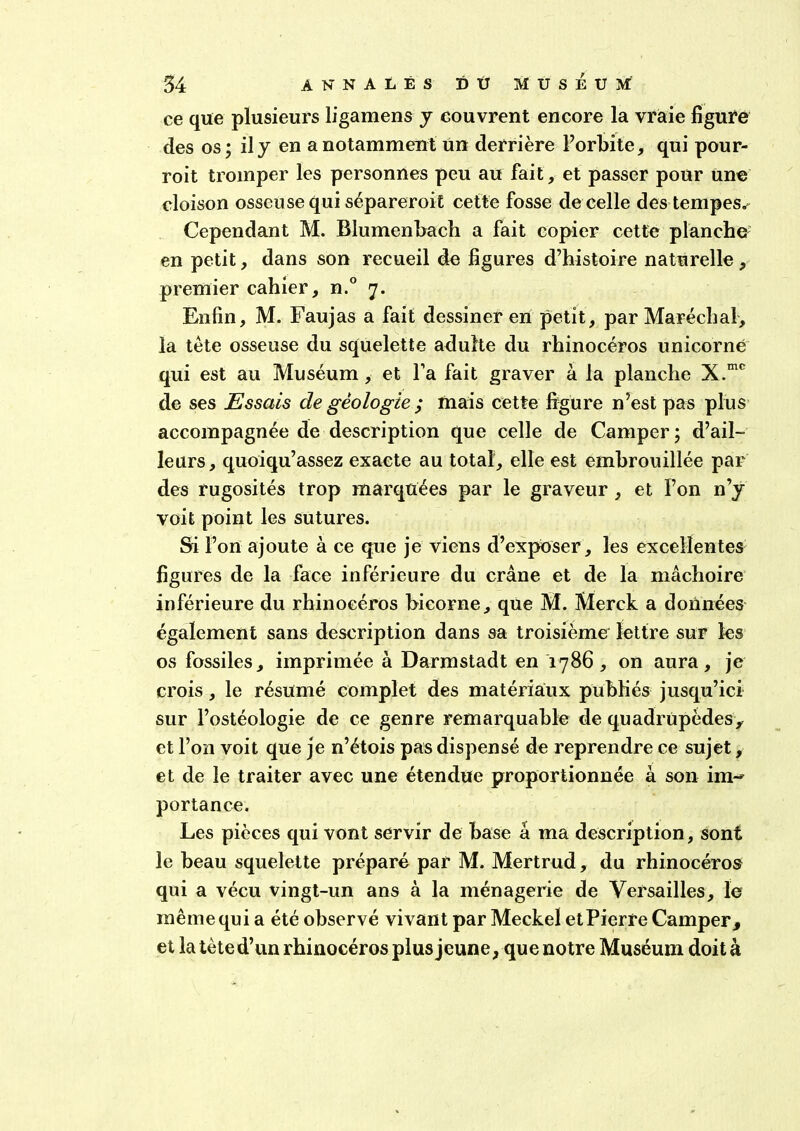 ce que plusieurs ligamens y couvrent encore la vraie figure des os; il y en a notamment un derrière l’orbite, qui pour- roit tromper les personnes peu au fait, et passer pour une cloison osseuse qui sépareroit cette fosse de celle des tempes^ Cependant M. Blumenbach a fait copier cette planche en petit, dans son recueil de figures d’histoire naturelle, premier cahier, n.° 7. Enfin, M. Faujas a fait dessiner en petit, par Maréchal, la tète osseuse du squelette adulte du rhinocéros unicorné qui est au Muséum, et l’a fait graver à la planche X.mc de ses Essais de géologie ; mais cette figure n’est pas plus accompagnée de description que celle de Camper ; d’ail- leurs, quoiqu’assez exacte au total, elle est embrouillée par des rugosités trop marquées par le graveur, et l’on n’y voit point les sutures. Si l’on ajoute à ce que je viens d’exposer , les excellentes figures de la face inférieure du crâne et de la mâchoire inférieure du rhinocéros bicorne, qüe M. Merck a données également sans description dans sa troisième lettre sur les os fossiles, imprimée à Darmstadt en 1786, on aura, je crois, le résumé complet des matériaux publiés jusqu’ici sur l’ostéologie de ce genre remarquable de quadrupèdes, et l’on voit que je n’étois pas dispensé de reprendre ce sujet, et de le traiter avec une étendue proportionnée à son im-* portance. Les pièces qui vont servir de base â ma description. Sont le beau squelette préparé par M. Mertrud, du rhinocéros qui a vécu vingt-un ans à la ménagerie de Versailles, le même qui a été observé vivant par Meckel et Pierre Camper, et la tète d’un rhinocéros plus jeune, que notre Muséum doit à