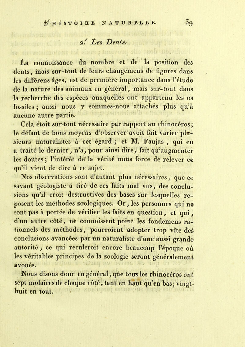 r* 2.0 Les Denis< La connoissance du nombre et de la position des dents, mais sur-tout de leurs changemens de figures dans les différens âges, est de première importance dans l’étude de la nature des animaux en général, mais sur-tout dans la recherche des espèces auxquelles ont appartenu les os fossiles ; aussi nous y sommes-nous attachés plus qu’à aucune autre partie. Cela étoit sur-tout nécessaire par rapport au rhinocéros; le défaut de bons moyens d’observer avoit fait varier plu- sieurs naturalistes à cet égard ; et M. Faujas , qui en à traité le dernier, n’a, pour ainsi dire, fait qu’augmenter les doutes ; l’intérêt de' la vérité nous force de relever ce qu’il vient de dire à ce sujet. Nos observations sont d’autant plus nécessaires, que ce savant géologiste a tiré de ces faits mal vus, des conclu- sions qu’il croit destructives des bases sur lesquelles re- posent les méthodes zoologiques. Or, les personnes qui ne sont pas à portée de vérifier les faits en question, et qui, d’un autre côté, ne connoissent point les fondemens ra- tionnels des méthodes, poürroient adopter trop vite deS conclusions avancées par un naturaliste d’une aussi grande autorité , ce qui reculeroit encore beaucoup l’époque où les véritables principes de la zoologie seront généralement avoués. Nous disons donc en général, qUe tous les rhinocéros ont Sept molaires de chaque côté, tant en haut qu’en bas; vingt- huit en tout;