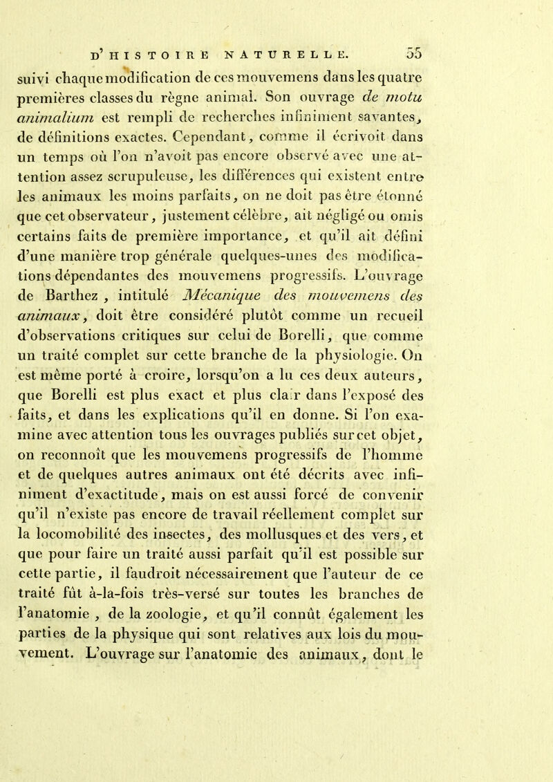 suivi chaque modification de ces mouvemens dans les quatre premières classes du règne animal. Son ouvrage de motu animalium est rempli de recherches infiniment savantes, de définitions exactes. Cependant, comme il écrivoit dans un temps où l’on n’avoit pas encore observé avec une at- tention assez scrupuleuse, les différences qui existent entre les animaux les moins parfaits, on ne doit pas être étonné que cet observateur, justement célèbre, ait négligé ou omis certains faits de première importance, et qu’il ait défini d’une manière trop générale quelques-unes des modifica- tions dépendantes des mouvemens progressifs. L’ouvrage de Barthez , intitulé Mécanique des mouvemens des animaux, doit être considéré plutôt comme un recueil d’observations critiques sur celui de Borelli, que comme un traité complet sur cette branche de la physiologie. On est même porté à croire, lorsqu’on a lu ces deux auteurs, que Borelli est plus exact et plus clair dans l’exposé des faits, et dans les explications qu’il en donne. Si l’on exa- mine avec attention tous les ouvrages publiés sur cet objet, on reconnoît que les mouvemens progressifs de l’homme et de quelques autres animaux ont été décrits avec infi- niment d’exactitude, mais on est aussi forcé de convenir qu’il n’existe pas encore de travail réellement complet sur la locomobililé des insectes, des mollusques et des vers, et que pour faire un traité aussi parfait qu’il est possible sur cette partie, il faudroit nécessairement que l’auteur de ce traité fût à-la-fois très-versé sur toutes les branches de l’anatomie , de la zoologie, et qu’il connût également les parties de la physique qui sont relatives aux lois du mou- vement. L’ouvrage sur l’anatomie des animaux, dont le