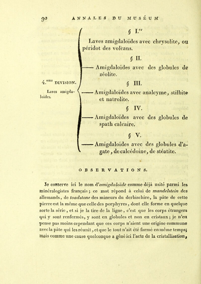 9° 4.6me DIVISION. Laves amigda- ïoïdcs, § i. Laves amigdaloïdes avec chrysolite, ou péridot des volcans. ff II. — Amigdaloïdes avec des globules de zéolite. ff III. “—Amigdaloïdes avec analcyme, stilbite et natrolite. $ IV. -— Amigdaloïdes avec des globules de spath calcaire. 5 v. — Amigdaloïdes avec des globules d’a- gate , de calcédoine, de stéatite. OBSERVATIONS. Je conserve ici le nom d’ amigdciloide comme déjà usité parmi les minéralogistes français ; ce mot répond à celui de mandelstein des allemands, de toadslone des mineurs du derbiscliire, la pâte de cette pierre est la même que celle des porphyres, dont elle forme en quelque sorte la série , et si je la tire de la ligne , c’est que les corps étrangers qui y sont renfermés, y sont en globules et non en cristaux; je n’en pense pas moins cependant que ces corps n’aient une origine commune avec la pâte qui les réunit, et que le tout n’ait été formé en même temps; mais comme une cause quelconque a gêné ici l’acte de la cristallisation 9