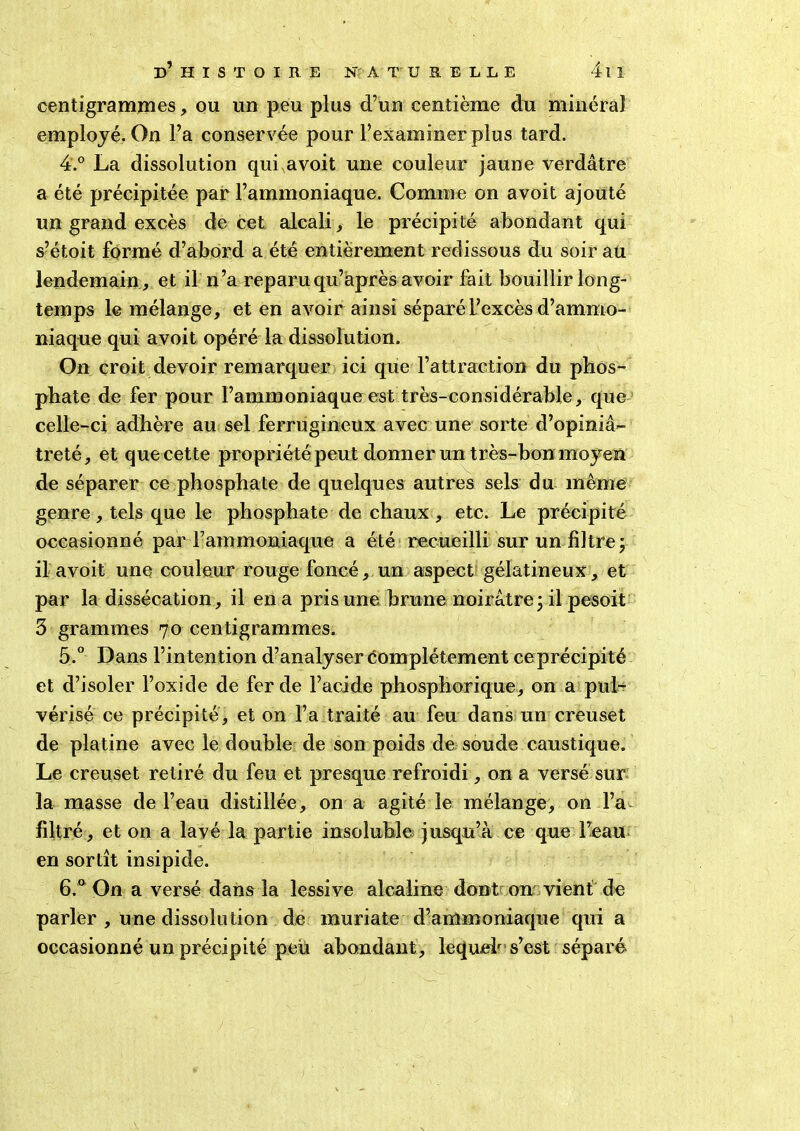 centigrammes, ou un peu plus d’un centième du minéral employé. On l’a conservée pour l’examiner plus tard. 4. ° La dissolution qui avoit une couleur jaune verdâtre a été précipitée par l’ammoniaque. Comme on avoit ajouté un grand excès de cet alcali, le précipité abondant qui s’étoit formé d’abord a été entièrement redissous du soir aü lendemain, et il n’a reparuqu’après avoir fait bouillir long- temps le mélange, et en avoir ainsi séparé l’excès d’ammo- niaque qui avoit opéré la dissolution. On croit devoir remarquer ici que l’attraction du phos- phate de fer pour l’ammoniaque est très-considérable, que celle-ci adhère au sel ferrugineux avec une sorte d’opiniâ- treté, et que cette propriété peut donner un très-bon moyen de séparer ce phosphate de quelques autres sels du même genre, tels que le phosphate de chaux , etc. Le précipité occasionné par Fammoniaque a été recueilli sur un filtre; il avoit une couleur rouge foncé, un aspect gélatineux, et par la dissécation, il en a pris une brune noirâtre; il pesoit 3 grammes 70 centigrammes. 5. ° Dans l’intention d’analyser Complètement ceprécipité et d’isoler l’oxide de fer de l’acide phosphorique, on a pul- vérisé ce précipité, et on l’a traité au feu dans un creuset de platine avec le double de son poids de soude caustique. Le creuset retiré du feu et presque refroidi, on a versé sur la masse de l’eau distillée, on a agité le mélange, on l’a- filtré, et on a lavé la partie insoluble jusqu’à ce que l’eau en sortît insipide. 6. ° On a versé dans la lessive alcaline dont on vient de parler , une dissolution de muriate d’ammoniaque qui a occasionné un précipité peu abondant, lequeh s’est séparé