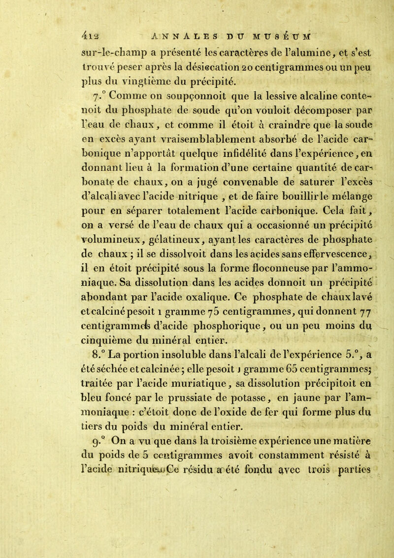 sur-le-champ a présenté les caractères de l’alumine, et s’est trouvé peser après la désiecation 20 centigrammes ou un peu plus du vingtième du précipité. 7.0 Comme on soupçonnoit que la lessive alcaline conte- noit du phosphate de soude qu’on vouloit décomposer par l’eau de chaux, et comme il étoit à craindre que la soude en excès ayant vraisemblablement absorbé de l’acide car- bonique n’apportât quelque infidélité dans l’expérience, en donnant lieu à la formation d’une certaine quantité decar^ bonate de chaux, on a jugé convenable de saturer l’excès d’alcali avec l’acide nitrique , et de faire bouillir le mélange pour en séparer totalement l’acide carbonique. Cela fait, on a versé de l’eau de chaux qui a occasionné un précipité volumineux, gélatineux, ayant les caractères de phosphate de chaux ; il se dissolvoit dans les acides sans effervescence, il en étoit précipité sous la forme floconneuse par l’ammo- niaque. Sa dissolution dans les acides donnoit un précipité abondant par l’acide oxalique. Ce phosphate de chaux lavé et calciné pesoit 1 gramme 75 centigrammes, qui donnent 77 centigrammds d’acide phosphorique, ou un peu moins dit cinquième du minéral entier. 8.° La portion insoluble dans l’alcali de l’expérience 5.°, a été séchée et calcinée ; elle pesoit j gramme 65 centigrammes^ traitée par l’acide muriatique, sa dissolution précipitoit en bleu foncé par le prussiate de potasse, en jaune par l’am- moniaque : c’étoit donc de l’oxide de fer qui forme plus du tiers du poids du minéral entier. g.Q On a vu que dans la troisième expérience une matière du poids de 5 centigrammes avoit constamment résisté à l’acide nitriqu&oGe résidu a été fondu avec trois parties