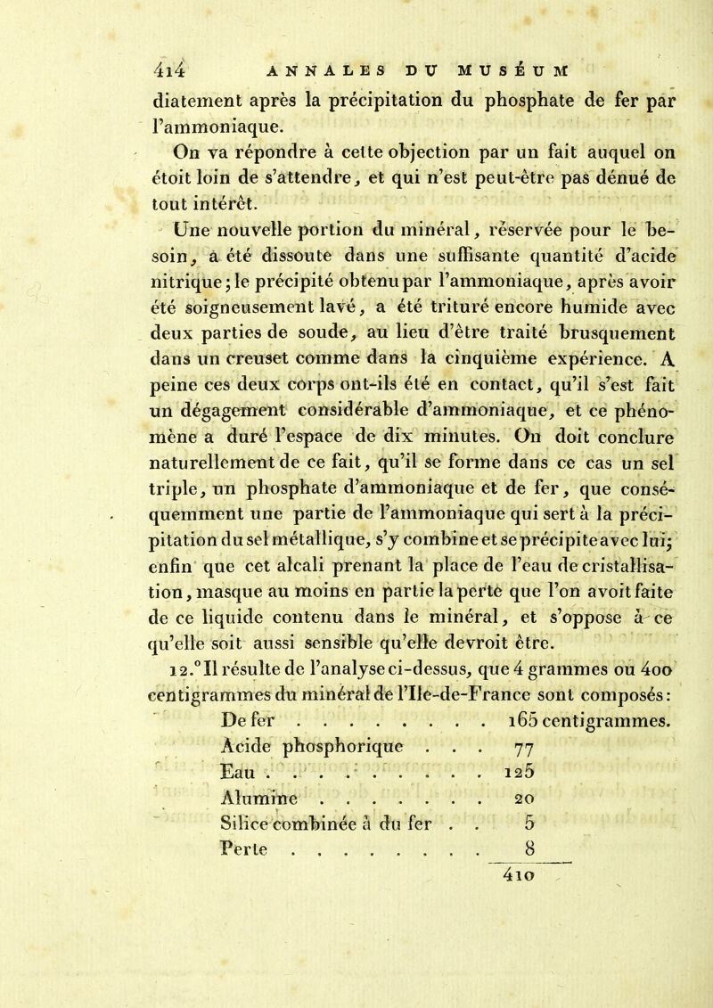 diatement après la précipitation du phosphate de fer par l’ammoniaque. On va répondre à cette objection par un fait auquel on étoit loin de s’attendre, et qui n’est peut-être pas dénué de tout intérêt. Une nouvelle portion du minéral, réservée pour le be- soin, à été dissoute dans une suffisante quantité d’acide nitrique; le précipité obtenu par l’ammoniaque, après avoir été soigneusement lavé, a été trituré encore humide avec deux parties de soude, au lieu d’être traité brusquement dans un creuset comme dans la cinquième expérience. A peine ces deux corps ont-ils été en contact, qu’il s’est fait un dégagement considérable d’ammoniaque, et ce phéno- mène a duré l’espace de dix minutes. On doit conclure naturellement de ce fait, qu’il se forme dans ce cas un sel triple, un phosphate d’ammoniaque et de fer, que consé- quemment une partie de l’ammoniaque qui sert à la préci- pitation du sel métallique, s’y combine et se précipiteavec lui; enfin que cet alcali prenant la place de l’eau de cristallisa- tion, masque au moins en partie la perte que l’on avoit faite de ce liquide contenu dans le minéral, et s’oppose à ce qu’elle soit aussi sensible qu’elle devroit être. 12.°I1 résulte de l’analyse ci-dessus, que 4 grammes ou 4oo centigrammes du minéral de l’Ile-de-France sont composés: De fer 165 centigrammes Acide phosphorique . . • 77 Eau ........ 125 Alumine 20 Silice combinée à du fer . 5 Perte 8 4io