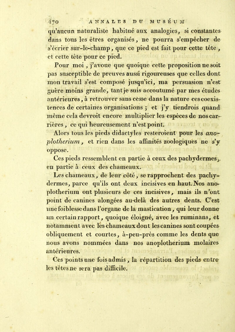 qu’aucun naturaliste habitué aux analogies, si constantes dans tous les êtres organisés, ne pourra s’empêcher de s’écrier sur-le-champ, que ce pied est fait pour cette tête , et cette tète pour ce pied. Pour moi, j’avoue que quoique cette proposition ne soit pas susceptible de preuves aussi rigoureuses que celles dont mon travail s’est composé jusqu’ici, ma persuasion n’est guère moins grande, tant je suis accoutumé par mes études antérieures, à retrouver sans cesse dans la nature ces coexis- tences de certaines organisations ; et j’y tiendrois quand même cela devroit encore multiplier les espèces de nos car- rières , ce qui heureusement n’est point. Alors tous les pieds didactyles resteroient pour les ano~ plotheriuTJi, et rien dans les affinités zoologiques ne s’y oppose. Ces pieds ressemblent en partie à ceux des pachydermes^ en partie à ceux des chameaux. Les chameaux, de leur côté, se rapprochent des pachy- dermes, parce qu’ils ont deux incisives en haut. Nos ano- plotherium ont plusieurs de ces incisives, mais ils n’ont point de canines alongées au-delà des autres dents. C’est une foiblesse dans l’organe delà mastication, qui leur donne un certain rapport, quoique éloigné, avec les ruminans, et notamment avec les chameaux dont les canines sont coupées obliquement et courtes, à-peu-près comme les dents que nous avons nommées dans nos anoplotherium molaires antérieures. Ces points une fois admis, la répartition des pieds entrer les têtes ne sera pas difficile»