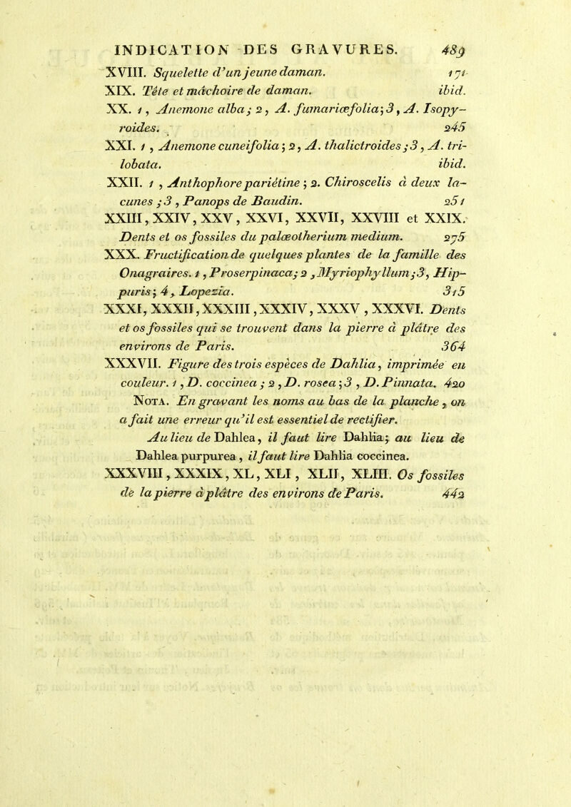 INDICATION DES GRAVURES. 48ÿ XVIII. Squelette cl’un jeune daman. i<ji- XIX. Tête et mâchoire de daman. ibid. XX. i, Anemone albay 2, A. fumariæfolia; -3, A. Isopy- roides. 245 XXI. ; , Anemone cuneifolia ; 2, A. thalictroides y 3, A. tri- lobata. ibid. XXII. 1 , Anthophoi'epariètine ; 2. Chiroscelis à deux la- cunes y 3 , Panops de Baudin. 251 XXIII, XXIV, XXV, XXVI, XXVII, XXVIII et XXIX. Dents et os fossiles du palœotherium medium. sy5 XXX. Fructification de quelques plantes de la famille des Onagraires. 1, Proserpinacaj 2 jMyriophyllumy .5, Hip- purisi 4, Lopezia. 3i5 XXXI, XXXII, XXXIII, XXXIV, XXXV , XXXVI. Dents et os fossiles qui se trouvent dans la pierre à plâtre des environs de Paris. 364 XXXVII. Figure des trois espèces de Dahlia, imprimée en couleur. 1, D. coccinea y 2 , D. rosea , D. Pinnata. 420 Nota. En gravant les noms au bas de la planche, on a fait une erreur qu’il est essentiel de rectifier. Au lieu de Dahlea, il faut lire Dahlia; au lieu de Dahlea purpurea , il faut lire Dahlia coccinea. XXXVIII, XXXIX, XL, XLI, XLII, XLIII. Os fossiles de la pierre d plâtre des environs de Paris. 442