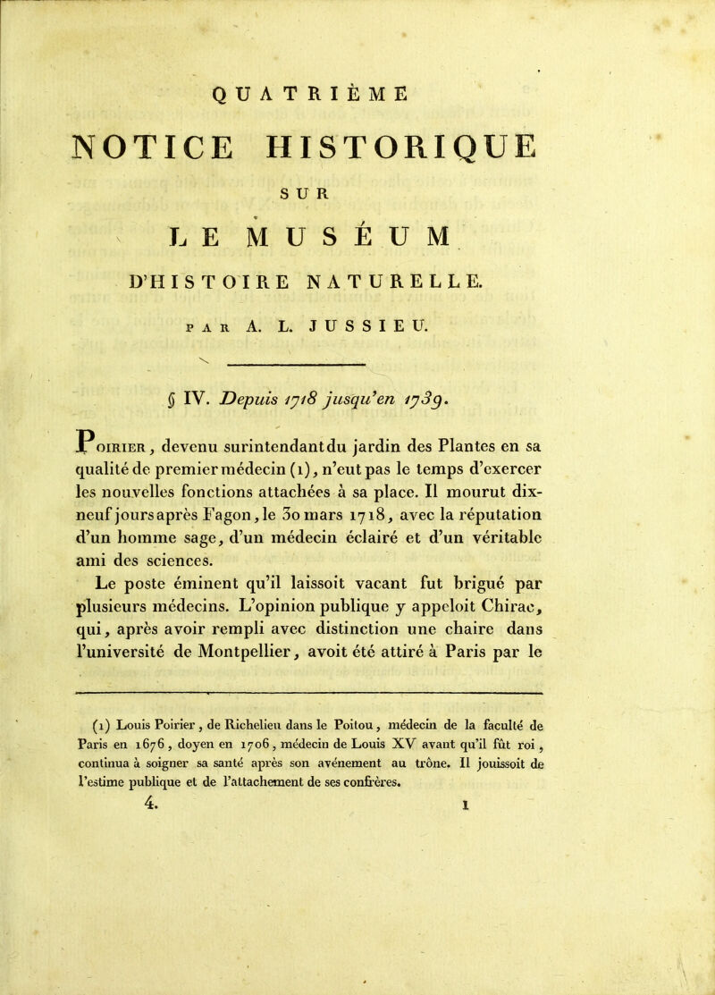 QUATRIÈME NOTICE HISTORIQUE SUR v LE MUSÉUM D’HISTOIRE NATURELLE. PAR A. L. JUSSIEU. \ ___________________ § IV. Depuis iyi8 jusqu'en Poirier, devenu surintendant du jardin des Plantes en sa qualité de premier médecin (1), n’eut pas le temps d’exercer les nouvelles fonctions attachées à sa place. Il mourut dix- neuf jours après Fagon,le 3omars 1718, avec la réputation d’un homme sage, d’un médecin éclairé et d’un véritable ami des sciences. Le poste éminent qu’il laissoit vacant fut brigué par plusieurs médecins. L’opinion publique y appeloit Chirac, qui, après avoir rempli avec distinction une chaire dans l’université de Montpellier, avoit été attiré à Paris par le (1) Louis Poirier, de Richelieu dans le Poitou, médecin de la faculté de Paris en 1676, doyen en 1706, médecin de Louis XV avant qu’il fût roi, continua à soigner sa santé après son avènement au trône. Il jouissoit de l’estime publique et de l’attachement de ses confrères. 4.