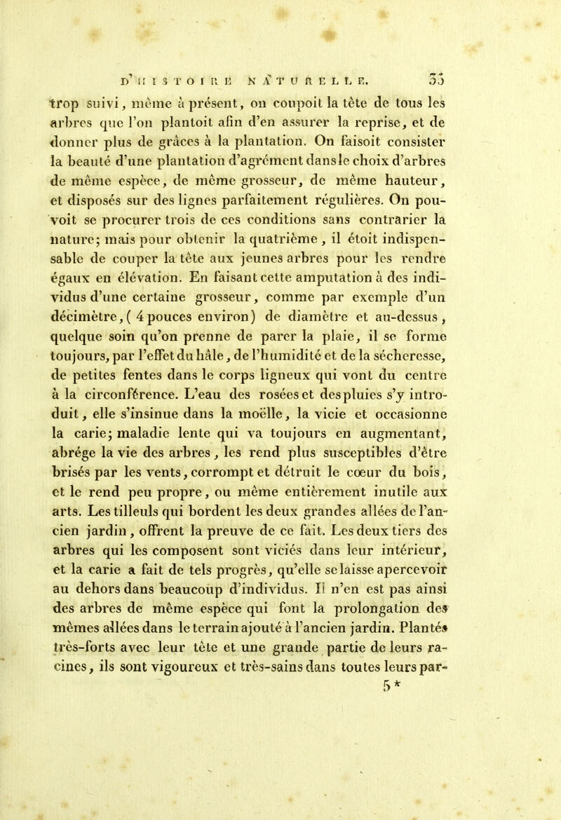 trop suivi, même à présent, on coupoit la tète de tous les arbres que l’on pîantoit afin d’en assurer la reprise, et de donner plus de grâces à la plantation. On faisoit consister la beauté d’une plantation d’agrément dans le choix d’arbres de même espèce, de même grosseur, de même hauteur, et disposés sur des lignes parfaitement régulières. On pou- voit se procurer trois de ces conditions sans contrarier la nature; mais pour obtenir la quatrième , il étoit indispen- sable de couper la tête aux jeunes arbres pour les rendre égaux en élévation. En faisant cette amputation à des indi- vidus d’une certaine grosseur, comme par exemple d’un décimètre,( 4pouces environ) de diamètre et au-dessus, quelque soin qu’on prenne de parer la plaie, il se forme toujours, par l’effet du baie, de l’humidité et de la sécheresse, de petites fentes dans le corps ligneux qui vont du centre à la circonférence. L’eau des rosées et des pluies s’y intro- duit, elle s’insinue dans la moelle, la vicie et occasionne la carie; maladie lente qui va toujours en augmentant, abrège la vie des arbres, les rend plus susceptibles d’être brisés par les vents, corrompt et détruit le coeur du bois, et le rend peu propre, ou même entièrement inutile aux arts. Les tilleuls qui bordent les deux grandes allées de l’an- cien jardin, offrent la preuve de ce fait. Les deux tiers des arbres qui les composent sont viciés dans leur intérieur, et la carie a fait de tels progrès, qu’elle se laisse apercevoir au dehors dans beaucoup d’individus. Il n’en est pas ainsi des arbres de même espèce qui font la prolongation des mêmes allées dans le terrain ajouté à l’ancien jardin. Plantés très-forts avec leur tète et une grande partie de leurs ra- cines, ils sont vigoureux et très-sains dans toutes leurs par- 5*