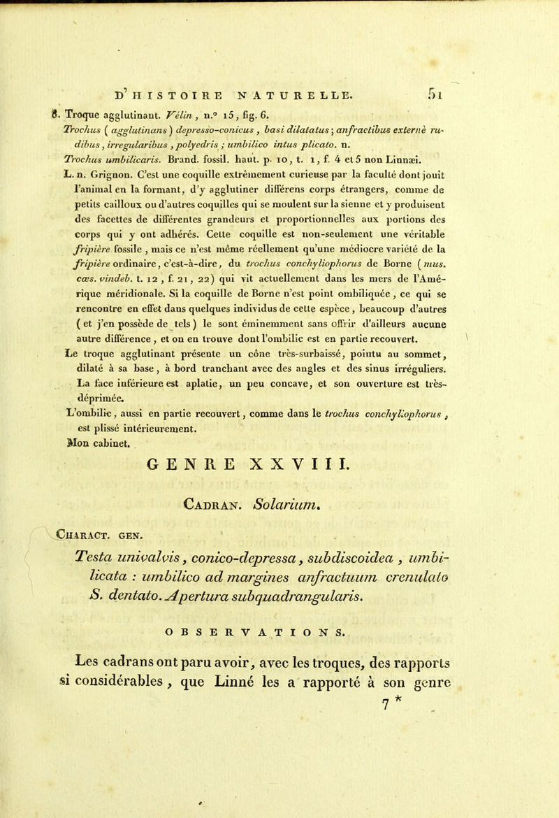 B. Troque agglutinant. Vélin, n.° i5, fig. 6. Trochus ( agglutinant; ) depresso-conicus , basi dilatatus ; anfractibus externè ru,' dibus, irregularibus , polyedris ; umbilico intus plicato. n. Trochus umbilicaris. Brand. fossil. haut. p. îo, t. 1, f. 4 et5 non Linnæi. L. n. Grignon. C’est une coquille extrêmement curieuse par la faculté dont jouit l’animal en la formant, d’y agglutiner dilférens corps étrangers, comme de petits cailloux ou d’autres coquilles qui se moulent sur la sienne et y produisent des facettes de différentes grandeurs et proportionnelles aux portions des corps qui y ont adhérés. Celte coquille est non-seulement une véritable fripière fossile , mais ce n’est même réellement qu’une médiocre variété de la fripière ordinaire, c’est-à-dire, du trochus conchyliophorus de Borne ( mus. cœs. vindeb. t. 12 , f. 21, 22) qui vit actuellement dans les mers de l’Amé- rique méridionale. Si la coquille de Borne n’est point ombiliquée , ce qui se rencontre en effet dans quelques individus de cette espèce , beaucoup d’autres ( et j’en possède de tels ) le sont éminemment sans offrir d’ailleurs aucune autre différence , et on en trouve dont l’ombilic est en partie recouvert. Le troque agglutinant présente un cône très-surbaissé, pointu au sommet, dilaté à sa base , à bord tranchant avec des angles et des sinus irréguliers. La face inférieure est aplatie, un peu concave, et son ouverture est très- déprimée. L’ombilic, aussi en partie recouvert, comme dans le trochus conchyliophorus } est plissé intérieurement. Mon cabinet. GENRE XXVIII. Cadran. Solarium. Char act. gen. Testa univalvis > conico-depressa, subdiscoidea , umbi- licata : umbilico ad margines anfractuum crenulato S. dentato. A'pertura subquadrangularis. OBSERVATIONS. Les cadrans ont paru avoir, avec les troques, des rapports si considérables , que Linné les a rapporté à son genre 7 *