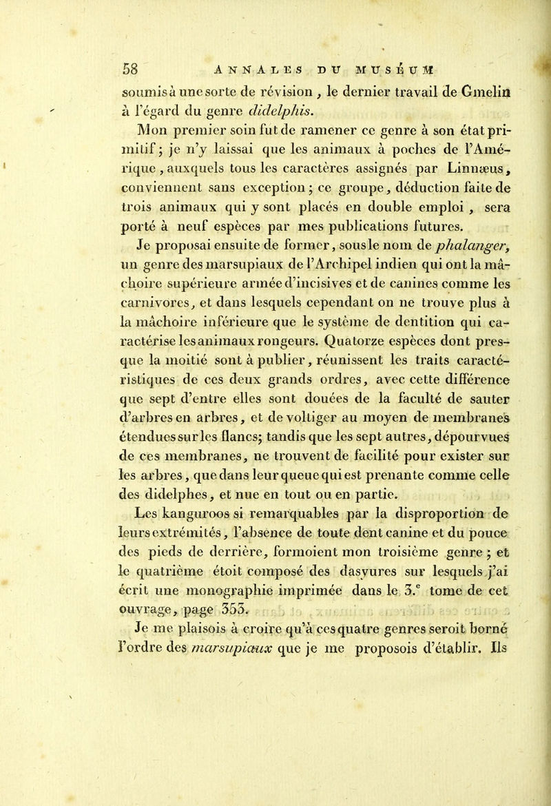 soumis à une sorte de révision , le dernier travail de Gmelin a l’égard du genre didelphis. Mon premier soin fut de ramener ce genre à son état pri- mitif ; je rfy laissai que les animaux à poches de l’Amé- rique , auxquels tous les caractères assignés par Linnæus, conviennent sans exception ; ce groupe, déduction faite de trois animaux qui y sont placés en double emploi , sera porté à neuf espèces par mes publications futures. Je proposai ensuite de former, sous le nom de phalanger, un genre des marsupiaux de l’Archipel indien qui ont la mâ- choire supérieure armée d’incisives et de canines comme les carnivores, et dans lesquels cependant on ne trouve plus à la mâchoire inférieure que le système de dentition qui ca- ractérise les animaux rongeurs. Quatorze espèces dont pres- que la moitié sont à publier, réunissent les traits caracté- ristiques de ces deux grands ordres, avec cette différence que sept d’entre elles sont douées de la faculté de sauter d’arbres en arbres, et devolLiger au moyen de membranes étendues sur les flancs; tandis que les sept autres, dépourvues de ces membranes, ne trouvent de facilité pour exister sur les arbres, que dans leur queue qui est prenante comme celle des didelphes, et nue en tout ou en partie. Les kanguroos si remarquables par la disproportion de leurs extrémités, l’absence de toute dent canine et du pouce des pieds de derrière, formoient mon troisième genre ; et le quatrième étoit composé des dasyures sur lesquels j’ai écrit une monographie imprimée dans le 5.e tome de cet ouvrage, page 555. Je me plaisois à croire qu’à ces quatre genres seroit borné l’ordre des marsupiaux que je me proposois d’établir. Ils