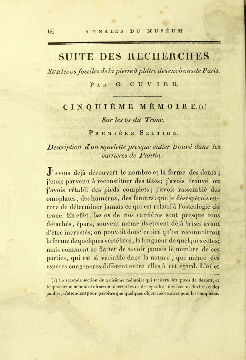 SUITE DES RECHERCHES Sur les os fossiles cle la pierre à plâtre des environs de Paris» Par G. CUVIER. CINQUIÈME M É M O I R E. (1) Sur les os du Tronc. Première Section. Description d'wi squelette presque entier trouvé dans les carrières de Pantin. J’a vois déjà découvert le nombre et la forme des dents ÿ j’étois parvenu à reconstituer des tètes; j’avois trouvé ou j’avois rétabli des pieds complets ; j’avois rassemblé des omoplates, des humérus, des fémurs: que je désespérois en- core de déterminer jamais ce qui est relatif à i’ostéologie du tronc. En effet, les os de nos carrières sont presque tous détachés , épars, souvent même ilsétoient déjà brisés avant d’être incrustés; on pouvoitdonc croire qu’on reconnoîtroit la forme dequelques vertèbres, la longueur de quelques côtes; mais comment se flatter de savoir jamais le nombre de ces parties, qui est si variable dans la nature , que même des espèces congénères diffèrent entre elles à cet égard. L’aï et (1) La seconde section du troisième mémoire qui traitera des pieds de devant, et le quatrième mémoire où seront décrits les os des épaules , des bassins des bras et des jambes, n’attendent pour paroîtreque quelques objets nécessaires pourles compléter.