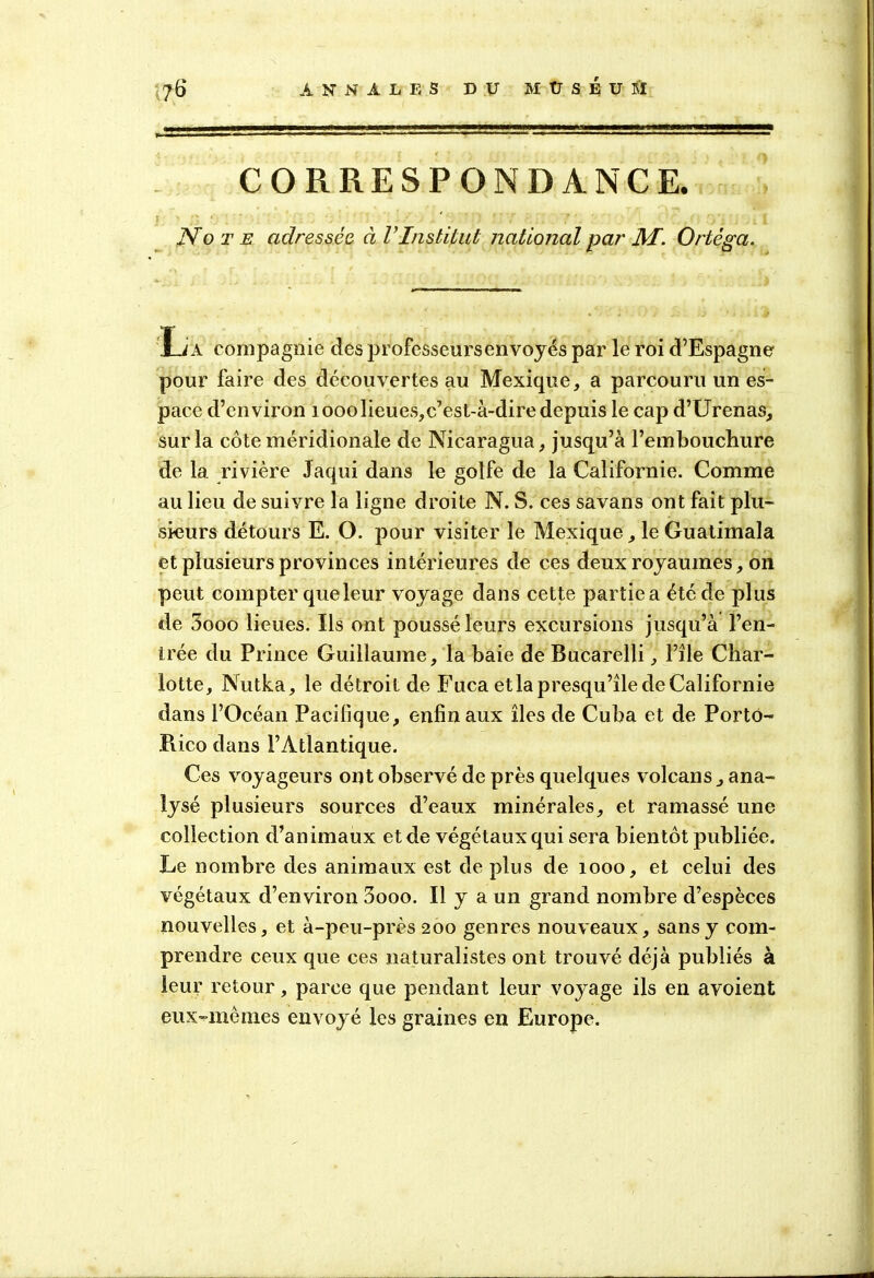 CORRESPONDANCE. : Note adressée à V Institut national par AI. Ortéga. La compagnie des professeurs envoyés par le roi d’Espagne pour faire des découvertes au Mexique, a parcouru un es- pace d’environ îooolieues, c’est-à-dire depuis le cap d’Urenas, sur la côte méridionale de Nicaragua, jusqu’à l’emboucliure de la rivière Jaqui dans le golfe de la Californie. Comme au lieu de suivre la ligne droite N. S. ces savans ont fait plu- sieurs détours E. O. pour visiter le Mexique, le Guatimala et plusieurs provinces intérieures de ces deux royaumes, on peut compter que leur voyage dans cette partie a été de plus de 5ooo lieues. Ils ont poussé leurs excursions jusqu’à l’en- trée du Prince Guillaume, la baie de Bucarelli, l’île Char- lotte, Nutka, le détroit de Fuca et la presqu’île de Californie dans l’Océan Pacifique, enfin aux îles de Cuba et de Portô- Pvico dans l’Atlantique. Ces voyageurs ont observé de près quelques volcans, ana- lysé plusieurs sources d’eaux minérales, et ramassé une collection d’animaux et de végétaux qui sera bientôt publiée. Le nombre des animaux est de plus de 1000, et celui des végétaux d’environ 3ooo. Il y a un grand nombre d’espèces nouvelles, et à-peu-près 200 genres nouveaux, sans y com- prendre ceux que ces naturalistes ont trouvé déjà publiés à leur retour, parce que pendant leur voyage ils en avoient eux-mèmes envoyé les graines en Europe.