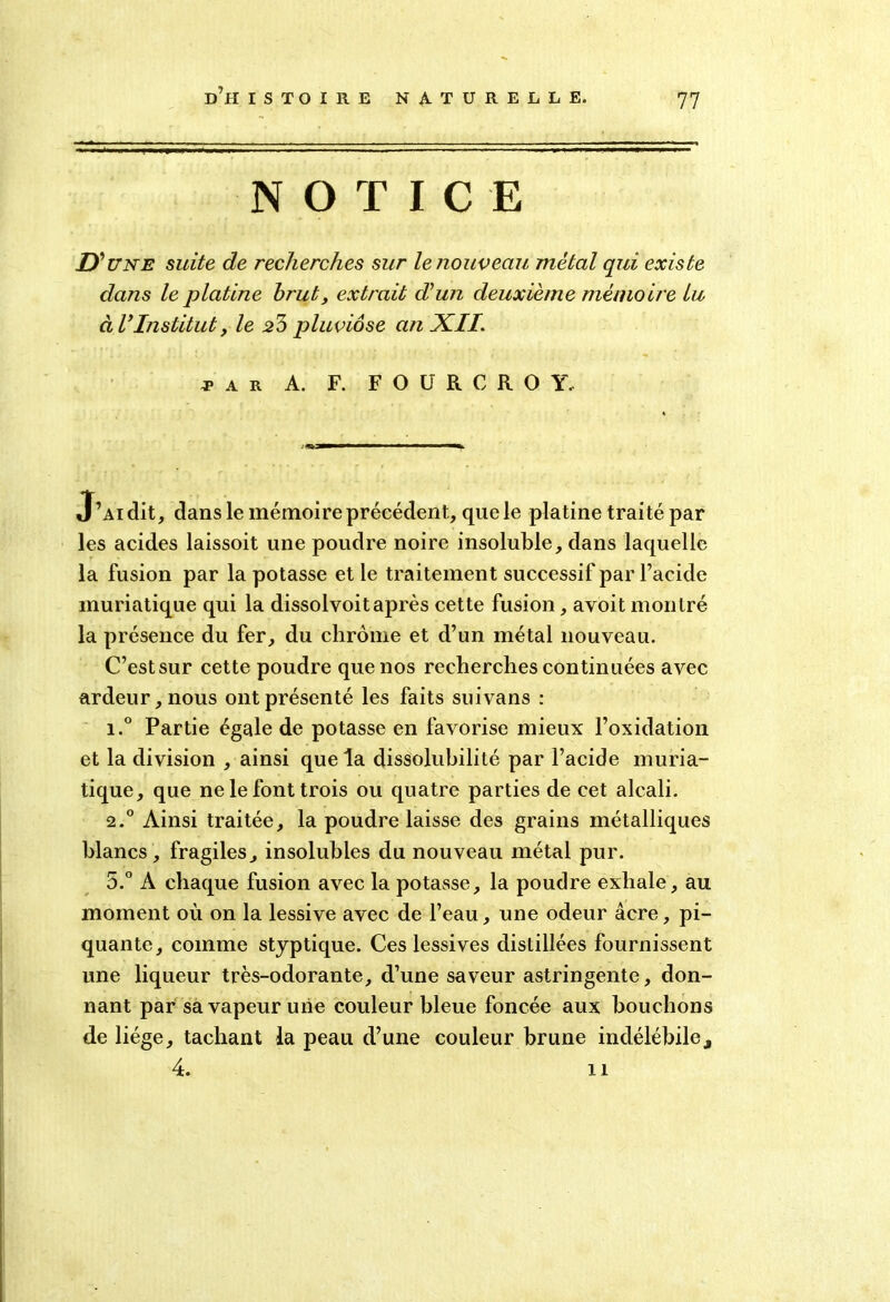 77 NOTICE D’ une suite de recherches sur le nouveau métal qui existe dans le platine brut, extrait déun deuxième mémoire lu à VInstituty le 2b pluviôse an XII J a r A. F. F O ü R C ROY.. J’Aidit, dans le mémoire précédent, que le platine traité par les acides laissoit une poudre noire insoluble, dans laquelle la fusion par la potasse et le traitement successif par l’acide muriatique qui la dissolvoitaprès cette fusion, avoit montré la présence du fer, du chrome et d’un métal nouveau. C’est sur cette poudre que nos recherches continuées avec ardeur, nous ont présenté les faits suivans : i.° Partie égale de potasse en favorise mieux l’oxidation et la division , ainsi que la dissolubilité par l’acide muria- tique, que ne le font trois ou quatre parties de cet alcali. 2.0 Ainsi traitée, la poudre laisse des grains métalliques blancs , fragiles, insolubles du nouveau métal pur. 5.° A chaque fusion avec la potasse, la poudre exhale, au moment où on la lessive avec de l’eau, une odeur âcre, pi- quante, comme styptique. Ces lessives distillées fournissent une liqueur très-odorante, d’une saveur astringente, don- nant par sa vapeur une couleur bleue foncée aux bouchons de liège, tachant la peau d’une couleur brune indélébile,