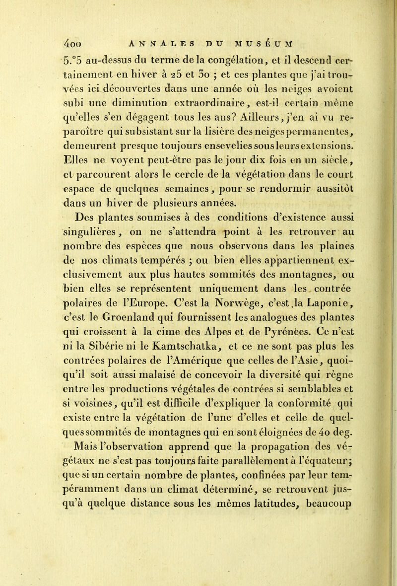 5.°5 au-dessus du terme delà congélation, et il descend cer- tainement en hiver à 25 et 3o ; et ces plantes que j’ai trou- vées ici découvertes dans une année où les neiges avoient subi une diminution extraordinaire, est-il certain même qu’elles s’en dégagent tous les ans? Ailleurs, j’en ai vu re- paroître qui subsistant sur la lisière des neiges permanentes, demeurent presque toujours ensevelies sous leurs extensions. Elles ne voyent peut-être pas le jour dix fois en un siècle, et parcourent alors le cercle de la végétation dans le court espace de quelques semaines, pour se rendormir aussitôt dans un hiver de plusieurs années. Des plantes soumises à des conditions d’existence aussi singulières, on ne s’attendra point à les retrouver au nombre des espèces que nous observons dans les plaines de nos climats tempérés ; ou bien elles appartiennent ex- clusivement aux plus hautes sommités des montagnes, ou bien elles se représentent uniquement dans les contrée polaires de l’Europe. C’est la Norwège, c’est .la Laponie, c’est le Groenland qui fournissent les analogues des plantes qui croissent a la cime des Alpes et de Pyrénées. Ce n’est ni la Sibérie ni le Kamtschatka, et ce ne sont pas plus les contrées polaires de l’Amérique que celles de l’Asie, quoi- qu’il soit aussi mal aisé de concevoir la diversité qui règne entre les productions végétales de contrées si semblables et si voisines, qu’il est difficile d’expliquer la conformité qui existe entre la végétation de l’une d’elles et celle de quel- ques sommités de montagnes qui en sont éloignées de4o deg. Mais l’observation apprend que la propagation des vé- gétaux ne s’est pas toujours faite parallèlement à l’équateur; que si un certain nombre de plantes, confinées par leur tem- péramment dans un climat déterminé, se retrouvent jus- qu’à quelque distance sous les mêmes latitudes, beaucoup