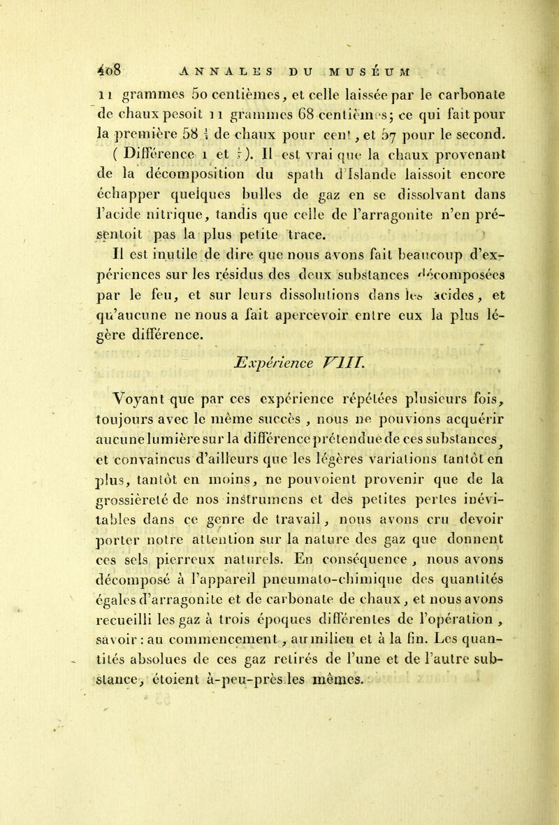 il grammes 5o centièmes, et celle laissée par le carbonate de chaux pesoit 11 grammes 68•centièmes; ce qui fait pour la première 58 i de chaux pour cen', et bq pour le second. ( Di de rence i et r). Il est vrai que la chaux provenant de la décomposition du spath d Islande laissoit encore échapper quelques bulles de gaz en se dissolvant dans l’acide nitrique, tandis que celle de l’arragonite n’en pré- sentait pas la plus petite trace. Il est inutile de dire que nous avons fait beaucoup d’ex- périences sur les résidus des deux substances décomposées par le feu, et sur leurs dissolutions dans le* acides, et qu’aucune ne nous a fait apercevoir entre eux la plus lé- gère différence. Expérience EUT. Voyant que par ces expérience répétées plusieurs fois, toujours avec le même succès , nous ne pouvions acquérir aucune lumière sur la différence prétendue de ces substances^ et convaincus d’ailleurs que les légères variations tantôt en plus, tantôt en moins, ne pouvoient provenir que de la grossièreté de nos instriunens et des petites perles inévi- tables dans ce genre de travail, nous avons cru devoir porter notre attention sur la nature des gaz que donnent ces sels pierreux naturels. En conséquence , nous avons décomposé à l’appareil pneumato-chimique des quantités égales d’arragonite et de carbonate de chaux, et nous avons recueilli les gaz à trois époques différentes de l’opération , savoir : au commencement, au milieu et à la fin. Les quan- tités absolues de ces gaz retirés de l’une et de l’autre sub- stance, étoient à-peu-près les mêmes.