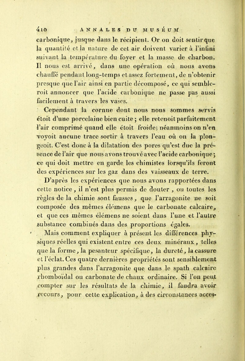 carbonique, jusque dans le récipient. Or on doit sentir que la quantité et la nature de cet air doivent variera l’infini suivant la température du foyer et la masse de charbon. Il nous est arrivé, dans une opération où nous avons chauffé pendant long-temps et assez fortement, de n’obtenir presque que l’air ainsi en partie décomposé, ce qui semble- roit annoncer que l’acide carbonique ne passe pas aussi facilement à travers les vases. Cependant la cornue dont nous nous sommes servis étoit d’une porcelaine bien cuite; elle retenoit parfaitement l’air comprimé quand elle étoit froide; néanmoins on n’en voyoit aucune trace sortir à travers l’eau où on la plon- geoit. C’est donc à la dilatation des pores qu’est due la pré- sence de l’air que nous avons trouvé avec l’acide carbonique ; ce qui doit mettre en garde les chimistes lorsqu’ils feront des expériences sur les gaz dans des vaisseaux de terre. D’après les expériences que nous avons rapportées dans cette notice , il n’est plus permis de douter , ou toutes les règles de la chimie sont fausses, que l’arragonite ne soit composée des mêmes élémens que le carbonate calcaire, et que ces mêmes élémens ne soient dans l’une et l’autre substance combinés dans des proportions égales. Mais comment expliquer à présent les différences phy- siques réelles qui existent entre ces deux minéraux, telles que la forme, la pesanteur spécifique, la dureté, la cassure et l’éclat. Ces quatre dernières propriétés sont sensiblement plus grandes dans l’arragonite que dans le spath calcaire rhomboïdal ou carbonate de chaux ordinaire. Si l’on peut compter sur les résultats de la chimie, il faudra avoir recours, pour cette explication, à des circonstances accès-