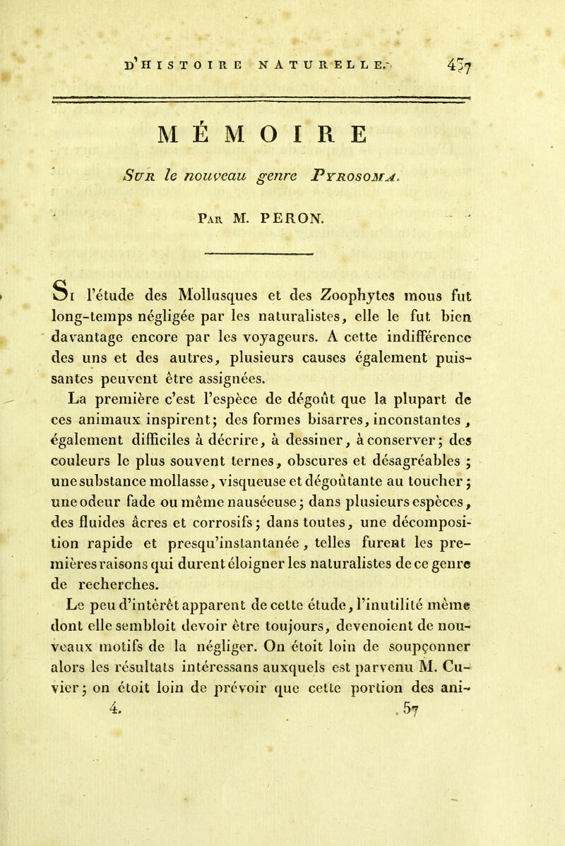 MEMOIRE Sur le nouveau genre Pyrosoma. Par M. P ER ON. Si l’étude des Mollusques et des Zoophytes mous fut long-temps négligée par les naturalistes, elle le fut bien davantage encore par les voyageurs. A cette indifférence des uns et des autres, plusieurs causes également puis- santes peuvent être assignées. La première c’est l’espèce de dégoût que la plupart de ces animaux inspirent; des formes bisarres, inconstantes , également difficiles à décrire, à dessiner, à conserver; des couleurs le plus souvent ternes, obscures et désagréables ; une substance mollasse, visqueuse et dégoûtante au toucher ; une odeur fade ou même nauséeuse; dans plusieurs espèces, des fluides âcres et corrosifs; dans toutes, une décomposi- tion rapide et presqu’instantanée, telles furent les pre- mières raisons qui durent éloigner les naturalistes de ce genre de recherches. Le peu d’intérêt apparent decette étude, l’inutilité même dont ellesembloit devoir être toujours, devenoient de nou- veaux motifs de la négliger. On étoit loin de soupçonner alors les résultats intéressans auxquels est parvenu M. Cu- vier ; on étoit loin de prévoir que cette portion des ani-