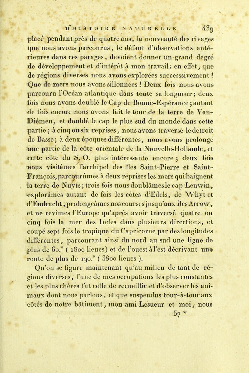 placé pendant près de quatre ans, la nouveauté des rivages que nous avons parcourus, le défaut d’observations anté- rieures dans ces parages, dévoient donner un grand degré de développement et d’intérêt à mon travail; en effet, que de régions diverses nous avons explorées successsivement ! Que de mers nous avons sillonnées ! Deux fois nous avons parcouru l’Océan atlantique dans toute sa longueur; deux fois nous avons doublé le Cap de Bonne-Espérance ; autant de fois encore nous avons fait le tour de la terre de Van- Diéinen, et doublé le cap le plus sud du monde dans cette partie; à cinq ou six reprises, nous avons traversé le détroit de Basse; à deux époques différentes, nous avons prolongé une partie de la cote orientale de la Nouvelle-Hollande, et cette côte du S. O. plus intéressante encore; deux fois nous visitâmes l’archipel des îles Saint-Pierre et Saint- François,parcourùmes à deux reprises les mers qui baignent la terre de Nujts; trois fois nous doublâmes le cap Leuwin, explorâmes autant de fois les côtes d’Edels, de Whyt et d’Endracht, prolongeâmes nos courses j usqu’aux îles Arrow, et ne revîmes l’Europe qu’après avoir traversé quatre ou cinq fois la mer des Indes dans plusieurs directions, et coupé sept fois le tropique du Capricorne par des longitudes différentes, parcourant ainsi du nord au sud une ligne de plus de 6o.° ( 1800 lieues) et de l’ouest à l’est décrivant une route de plus de 190.0 ( 58oo lieues ). Qu’on se figure maintenant qu’au milieu de tant de ré- gions diverses, l’une de mes occupations les plus constantes et les plus chères fut celle de recueillir et d’observer les ani- maux dont nous parlons, et que suspendus tour-à-tour aux côtés de notre bâtiment, mon ami Lesueur et moi, nous