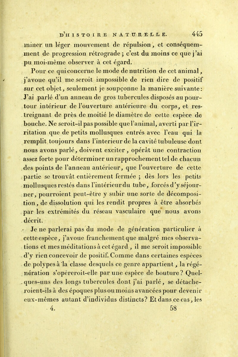 miner lin léger mouvement de répulsion, et conséquem- ment de progression rétrograde; c’est du moins ce que j’ai pu moi-même observer à cet égard. Pour ce qui concerne le mode de nutrition de cet animal, j’avoue qu’il me seroit impossible de rien dire de positif sur cet objet, seulement je soupçonne la manière suivante: J’ai parlé d’un anneau de gros tubercules disposés au pour- tour intérieur de l’ouverture antérieure du corps, et res- treignant de près de moitié le diamètre de cette espèce de bouche. Ne seroit-il pas possible que l’animal, averti par l’ir- ritation que de petits mollusques entrés avec l’eau qui la remplit toujours dans l’interieur de la cavité tubuleuse dont nous avons parlé, doivent exciter, opérât une contraction assez forte pour déterminer un rapprochement tel de chacun des points de l’anneau antérieur, que l’ouverture de cette partie se trouvât entièrement fermée ; dès lors les petits mollusques restés dans l’intérieur du tube, forcés d’y séjour- ner, pourroient peut-être y subir une sorte de décomposi- tion, de dissolution qui les rendit propres à être absorbés par les extrémités du réseau vasculaire que nous avons décrit. ' Je ne parlerai pas du mode de génération particulier à cette espèce, j’avoue franchement que malgré mes observa- tions et mes méditations à cet égard , il me seroit impossible d’y rien concevoir de positif. Comme dans certaines espèces de polypes à la classe desquels ce genre appartient, la régé- nération s’opèreroit-elle par une espèce de bouture? Quel- .ques-uns des longs tubercules dont j’ai parlé, se détache- roient-ilsà des époques plus ou moins avancées pour devenir eux-mêmes autant d’individus distincts? Et dans ce cas, les . 4. 58