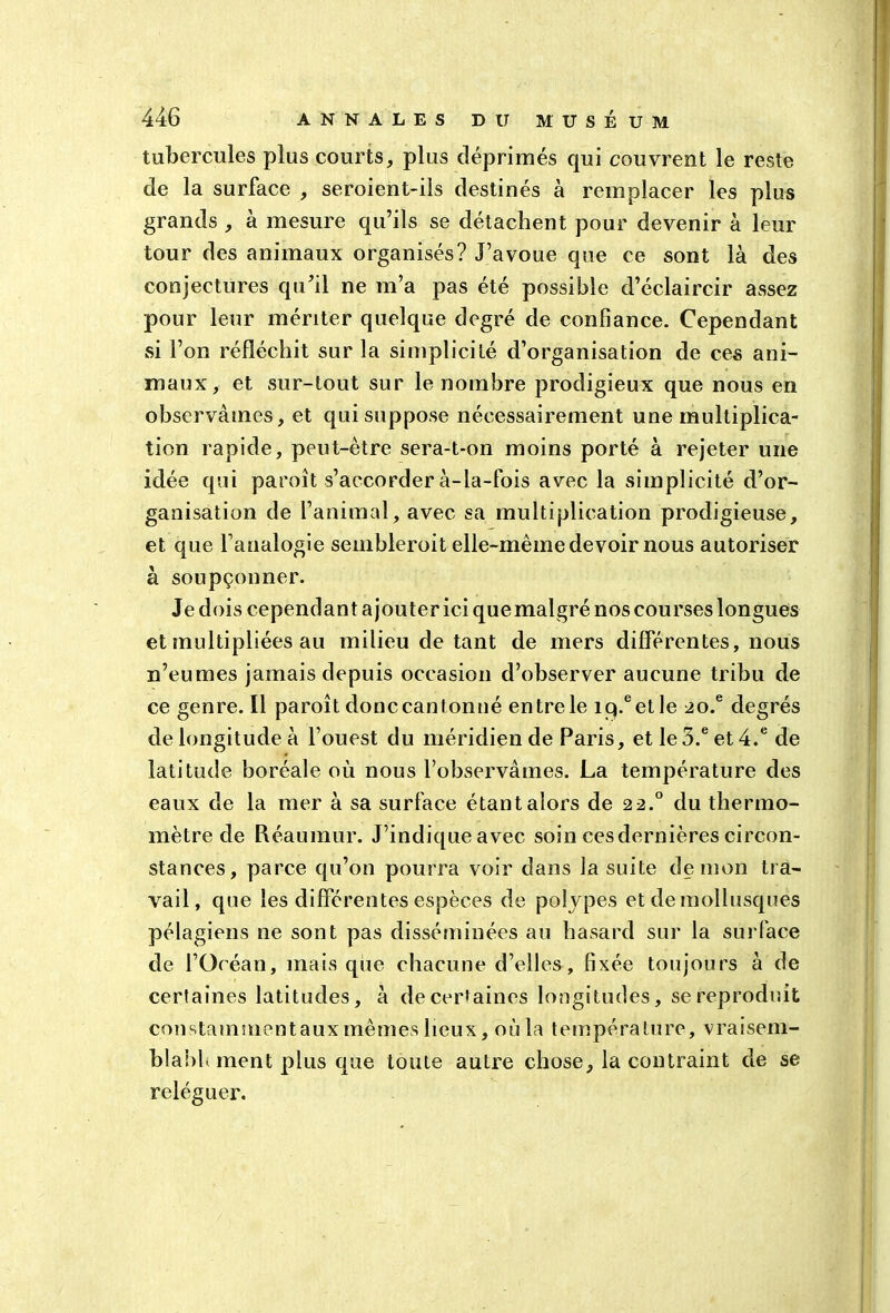 tubercules plus courts, plus déprimés qui couvrent le reste de la surface , seroient-ils destinés à remplacer les plus grands , à mesure qu’ils se détachent pour devenir à leur tour des animaux organisés? J’avoue que ce sont là des conjectures qu’il ne in’a pas été possible d’éclaircir assez pour leur mériter quelque degré de confiance. Cependant si l’on réfléchit sur la simplicité d’organisation de ces ani- maux, et sur-tout sur le nombre prodigieux que nous en observâmes, et qui suppose nécessairement une multiplica- tion rapide, peut-être sera-t-on moins porté à rejeter une idée qui paroît s’accorder à-la-fois avec la simplicité d’or- ganisation de l’animal, avec sa multiplication prodigieuse, et que l’analogie senibleroit elle-même devoir nous autoriser à soupçonner. Je dois cependant a jouter ici que malgré nos courses longues et multipliées au milieu de tant de mers différentes, nous n’eumes jamais depuis occasion d’observer aucune tribu de ce genre. Il paroît donc cantonné entre le iq.eetle 2o.e degrés de longitude à l’ouest du méridien de Paris, et Ie3.eet4.e de latitude boréale où nous l’observâmes. La température des eaux de la mer à sa surface étant alors de 22.0 du thermo- mètre de Réaumur. J’indique avec soin ces dernières circon- stances, parce qu’on pourra voir dans la suite démon tra- vail, que les différentes espèces de polypes et de mollusques pélagiens ne sont pas disséminées au hasard sur la surface de l’Océan, mais que chacune d’elles, fixée toujours à de certaines latitudes, à de certaines longitudes, se reproduit constammentaux mêmes lieux, où la température, vraisem- blabh ment plus que toute autre chose, la contraint de se- reléguer.