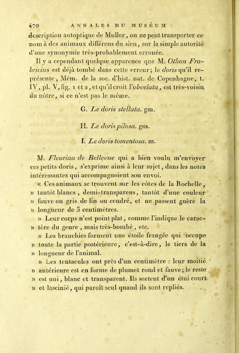 description antoptiquede Muller, on ne peut transporter ce nom à des animaux différons du sien, siir la simple autorité d’une synonymie très-probablement erronée. Il y a cependant quelque apparence que M. O thon Fra- bricius est déjà tombé dans ceLte erreur; le doris qu’il re- présente, Mém. de la soc. d’hist. nat. de Copenhague, t. IV, pl. V, fig. i et 2, et qu’il croit Yobvelata, est très-voisin du notre, si ce n’est pas le même. G. Le doris stellatci. gm. H. Le dorispilosa. gm. I. Le doris tonientosci. m. M. Fleuriau de Bellevue qui a bien voulu m’envoyer ces petits doris, s’exprime ainsi à leur sujet, dans les notes intéressantes qui accoinpagnoient son envoi. « Ces animaux se trouvent sur les cotes de la Rochelle , )) tantôt blancs , demi-transparens, tantôt d’une couleur » fauve ou gris de lin ou cendré, et ne passent guère la » longueur de 5 centimètres. » Leur corps n’est point plat, comme l’indique le carac- » tère du genre , mais très-bombé , etc. )) Les branchies forment une étoile frangée qui occupe n toute la partie postérieure, c’est-à-dire, le tiers de la )) longueur de l’animal. )) Les tentacules ont près d’un centimètre : leur moitié )> antérieure est en forme de plumet rond et fauve; le reste » est uni, blanc et transparent. Ils sortent d’un étui court » et lascinié, qui paroît seul quand ils sont repliés.