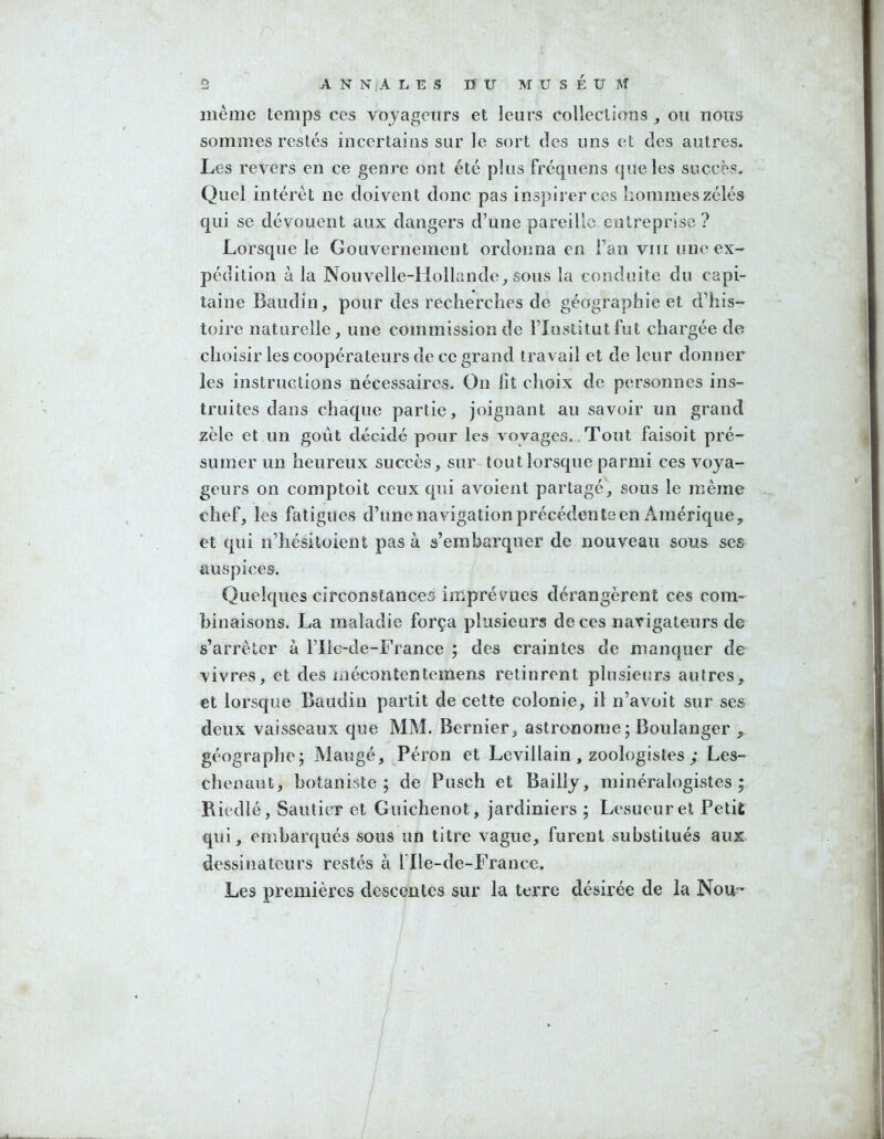 même temps ces voyageurs et leurs collections , ou nous sommes restés incertains sur le sort des uns et des autres. Les revers en ce genre ont été plus fréquens que les succès. Quel intérêt ne doivent donc pas inspirer ces hommes zélés qui se dévouent aux dangers d’une pareille entreprise? Lorsque le Gouvernement ordonna en l’an vf[[ une ex- pédition à la Nouvelle-Hollande, sous la conduite du capi- taine Baudin, pour des recherches de géographie et d’his- toire naturelle, une commission de l’Institut fut chargée de choisir les coopérateurs de ce grand travail et de leur donner les instructions nécessaires. On lit choix de personnes ins- truites dans chaque partie, joignant au savoir un grand zèle et un goût décidé pour les voyages.. Tout faisoit pré- sumer un heureux succès, sur tout lorsque parmi ces voya- geurs on comptoit ceux qui avoient partagé, sous le même chef, les fatigues d’une navigation précédente en Amérique, et qui n’iiésitoient pas à s’embarquer de nouveau sous ses auspices. Quelques circonstances imprévues dérangèrent ces com- binaisons. La maladie força plusieurs de ces navigateurs de s’arrêter à l’Ilc-de-France ; des craintes de manquer de vivres, et des mécontentemens retinrent plusieurs autres, et lorsque Baudin partit de celte colonie, il n’avoit sur ses deux vaisseaux que MM. Bernier, astronome; Boulanger , géographe; Mangé, Péron et Levillain , zoologistes ; Les- chenaut, botaniste; de Pusch et Bailly, minéralogistes; Riedlé, Sauticr et Guichenot, jardiniers ; Lesueurel Petit qui, embarqués sous un titre vague, furent substitués aux dessinateurs restés à l'Ile-de-France. Les premières descentes sur la terre désirée de la Nou'’