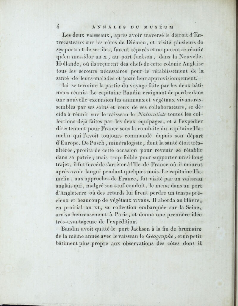 Les deux vaisseaux , après avoir traversé le dcfroit d’Eiî- trecasteaux sur les côtes de Diéuieii^ et visité plusieurs de ses ports et de ses îles^ furent séparés et ne purent se réunir cju’en messidor an x, au port Jackson, dans la Nouvelle- Hollande, où ils reçurent des chefs de cette colonie Anglaise tous les secours nécessaires pour le rétablissement de la santé de leurs malades et pour leur approvisionnement.' Ici se termine la partie du voyage faite par les deux hâti- mens réunis. Le capitaine Baudin craignant de perdre dans une nouvelle excursion les animaux et végétaux vivans ras- semblés par ses soins et ceux de ses collaborateurs, se dé- cida à réunir sur le vaisseau le Naturaliste toutes les col- lections déjà faites par les deux équipages, et à l’expédier directement pour France sous la conduite du capitaine Ha- melin qui l’avoit toujours commandé depuis son départ d’Europe. De Pusch, minéralogiste, dont la santé étoit très- altérée, profita de cette occasion pour revenir se rétablir dans sa patrie; mais trop foible pour supporter un si long trajet, il fut forcé de s’arrêter à l’Ile-de-France où il mourut après avoir langui pendant quelques mois. Le capitaine Ha- melin , aux approches de France, fut visité par un vaisseau anglais qui, malgré son sauf-conduit, le mena dans un port d’Angleterre où des retards lui firent perdre un temps pré- cieux et beaucoup de végétaux vivans. Il aborda au Havre,, en prairial an xi; sa collection embarquée sur la Seine,, arriva heureusement à Paris, et donna une première idée très-avantageuse de l’expédition. Baudin avoit quitté le port Jackson à la fin de brumaire de la même année avec le vaisseau le Géographe ^ et un petit bâtiment plus propre aux observations des cotes dont il;