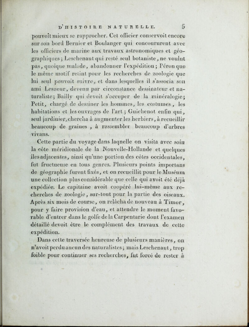 J)oiivoit mieux se rapprocher. Cet officier conservoit encore sur son bord Bernier et Boulanger qui concoururent avec les officiers de marine aux travaux astronomiques et géo- graphiques ; Leschenaut qui resté seul hotaniste , ne voulut pas, quoique malade, abandonner rexpédilion; Pérou que le même motif relint pour les recherches de zoologie que lui seul pouvoit suivre, et dans lesquelles il s’associa son ami Lesueur, devenu par circonstance dessinateur et na- turaliste; Bailly qui devoit s’occuper de la minéralogie; Petit, chargé de dessiner les hommes, les costumes , les habitations et les ouvrages de l’art; Guichenot enfin qui, seul jardinier,chercha à augmenter les herbiers, à recueillir beaucoup de graines , à rassembler beaucoup d’arbres vivans. Cette partie du voyage dans laqnelle on visita avec soin la côte méridionale de la Nouvelle-Hollande et quelques îles adjacentes, ainsi qu’une portion des côtes occidentales, fut fructueuse en tous genres. Plusieurs points importans de géographie furent fixés, et on recueillit pour le Muséum une collection plus considérable que celle qui avoit été déjà expédiée. Le capitaine avoit coopéré lui-mèine aux re- cherches de zoologie, sur-tout pour la partie des oiseaux. Ap rès six mois de course, on relâcha de nouveau à Timor, pour y faire provision d’eau, et attendre le moment favo- rable d’entrer dans le golfe delà Carpentarie dont l’examen détaillé devoit être le complément des travaux de cette expédition. Dans cette traversée heureuse de plusieurs manières, on n’avoit perdu aucun des naturalistes; mais Leschenaut, trop foible pour continuer ses recherches, fut forcé de rester à