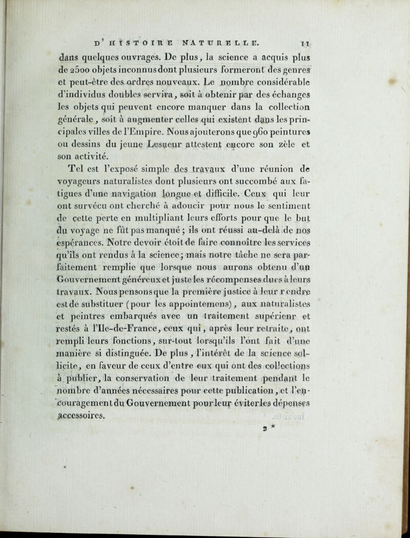 dans quelques ouvrages. De plus, la science a acquis plus de 2600 objets inconnus dont plusieurs formeront des genres et peut-être des ordres nouveaux. Le nombre considérable d’individus doubles servira, soit à obtenir par des échanges les objets qui peuvent encore manquer dans la collection générale, soit à augmenter celles qui existent dans les prin- cipales villes de l’Empire. Nous ajouterons que 960 peintures ou dessins du jeune Lesueur attestent encore son zèle et son activité. Tel est l’exposé simple des travaux d’une réunion de voyageurs naturalistes dont plusieurs ont succombé aux fa- tigues d’une navigation longue et difficile. Ceux qui leur ont survécu ont cherché à adoucir pour nous le sentiment de cette perte en multipliant leurs efforts pour que le but du voy age ne fût pas manqué j ils ont réussi au-delà de nos espérances. Notre devoir étoitde faire connoître les services qu’ils ont rendus à la science; mais notre tâche ne sera par- faitement remplie que lorsque nous aurons obtenu d’un Gouvernement généreux et juste les récompenses dues à leurs travaux. Nous pensons que la première justice à leur rendre est de substituer (pour les appointemens), aux naturalistes et peintres embarqués avec un traitement supérieur et restés à l’Ile-de-France, ceux qui, après leur retraite, ont rempli leurs fonctions, sur-tout lorsqu’ils l’ont fait d’une manière si distinguée. De plus , l’intérêt de la science sol- licite, en faveur de ceux d’entre eux qui ont des collections à publier, la conservation de leur traitement ipendant le nombre d’années nécessaires pour cette publication, et l’en- ’couragement du Gouvernement pour leur éviter les dépenses ^accessoires, * 3