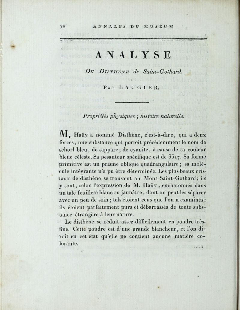 ANALYSE Du Disthène de Saint-Gothard. Par LAUGIER. Propriétés physiques ) histoire naturelle. M. Haüy a nommé Disthène, c’est-à-dire, qui a deux forces, une substance qui portoit précédemment le nom de scliorl bleu, de sappare, de cyanite, à cause de sa couleur bleue céleste. Sa pesanteur spécifique est de 35i7. Sa forme primitive est un prisme oblique quadrangulaire ; sa molé- cule intégrante n’a pu être déterminée. Les plus beaux cris- taux de disthène se trouvent au Mont-Saint-Gothard; ils y sont, selon l’expression de M. Haüy, enchatonnés dans un talc feuilleté blanc ou jaunâtre, dont on peut les séparer avec un peu de soin 5 tels étoient ceux que l’on a examinés : ils étoient parfaitement purs et débarrassés de toute subs- tance étrangère à leur nature. Le disthène se réduit assez difficilement en poudre très- fine. Cette poudre est d’une grande blancheur, et l’on di- roit en cet état qu’elle ne contient aucune matière co- lorante.