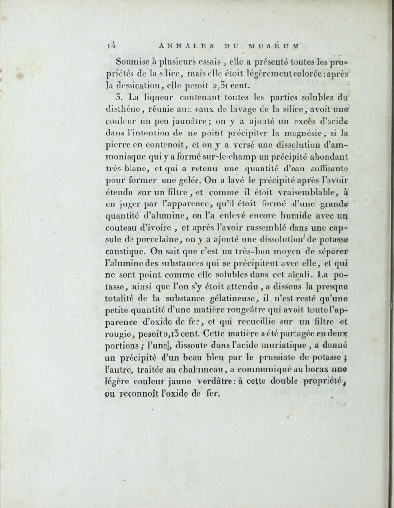 Soumise à plusieurs essais ^ elle a présenté toutes les pro- priétés de la silice, mais elle étoit légèrement colorée : après' la dessication, elle pesoit ^,3i cent. 3. La licpieur contenant toutes les parties solubles du disthène, réunie au:; eaux de lavage de la silice, avoit une couleur un peu jaunâtre; ou y a ajouté un excès d’acide dans l’intention de ne point précipiter la magnésie, si la pierre en contenoit, et on y a versé une dissolution d’am- moniaque qui y a formé sur-le-champ un précipité abondant très-blanc, et qui a retenu une quantité d’eau suffisante pour former une gelée. On a lavé le précipité après Favoir étendu sur un filtre, et comme il étoit vraisemblable, à en juger par l’apparence, qu’il étoit formé d’une grande quantité d’alumine, on l’a enlevé encore humide avec un couteau d’ivoire , et après l’avoir rassemblé dans une cap- sule de porcelaine, on y a ajouté une dissolution^ de potasse caustique. On sait que c’est un très-bon moyen de séparer l’alumine des substances qui se précipitent avec elle, et qui ne sont point comme elle solubles dans cet alcali. La po- tasse, ainsi que l’on s’y étoit attendu , a dissous la presque totalité de la substance gélatineuse, il n’est resté qu’une petite quantité d’une matière rougeâtre qui avoit toute l’ap- parence d’oxide de fer, et qui recueillie sur un filtre et rougie, pesoit o,i3 cent. Cette matière a été partagée en deux portions,* l’une^ dissoute dans l’acide muriatique, a donné un précipité d’un beau bleu par le prussiate de potasse ; l’autre, traitée au chalumeau, a communiqué au borax une légère couleur jaune verdâtre : à cette double propriété ^ on reçonnoît l’oxidç de fer, '