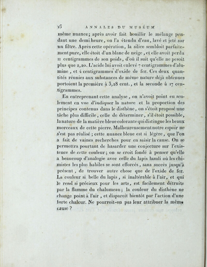 I l5 ANNALES DIT MUSEUM même nuance; apres avoir fait bouillir le mélange pen- dant une demi heure, on l’a étendu d’eau, lavé et jeté sur un filtre. Après cette opération, la silice sembloit parfaite- ment pure, elle étoit d’un blanc de neige , et elle avoit perdu Il centigrammes de son poids, d’où il suit qu’elle ne pesoit plus que 2,20. L’acide lui avoit enlevé 7 centigrammes d’alu- mine , et 4 centigrammes d’oxide de fer. Ces deux quan- tités réunies aux substances de même nature déjà obtenues portoient la première à 3,28 cent., et la seconde à 17 cen- .tigrammes. En entreprenant cette analyse , on n’avoit point eu seu- lement en vue d’indiquer la natm'e et la proportion des principes contenus dans ledistbène, on s’étoit proposé une tâche plus difficile, celle de déterminer, s’il étoit possible, lanature de la matière bleue colorante qui distingue les beaux morceaux de cette pierre. Malheureusementnotre espoir ne s’est pas réalisé ; cette nuance bleue est si légère, que l’on a fait de vaines recherches pour en saisir la cause. On se permettra pourtant de hasarder une conjecture sur l’exis- tence de cette couleur ; on se croit fondé à penser qu’elle a beaucoup d’analogie avec celle du lapis lazuli où les chi- mistes les plus habiles se sont efforcés, sans succès jusqu’à présent , de trouver autre chose que de l’oxide de fer. La couleur si belle du lapis , si inaltérable à l’air, et qui le rend si précieux pour les arts, est facilement détruite par la flamme du chalumeau ; la couleur du disthène ne change point à l’air , et disparoit bientôt par l’action d’une iorte chaleur. Ne pourroit-on pas leur attribuer la mêm« cause ?