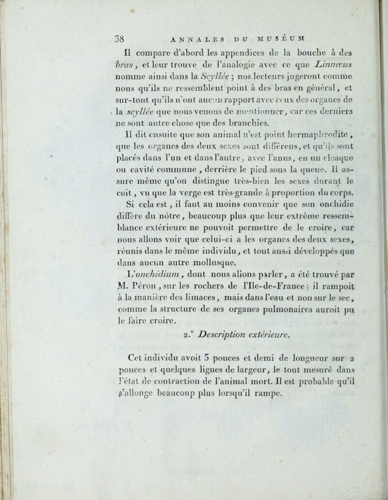 Il compare d’abord les appendices de la bouclie à des hras J et leur trouve de l’analogie avec ce que Linnæus nomme ainsi dans la Scyllée ; nos lecteurs jugeront comme nous qu’ils ne ressemblent point à des bras en général, et sur-tout qu’ils n’ont aucn rapport avec ceux des organes de la scyllée que nous venons de mentionncT^ car ces derniers ne sont auti e chose que des branchies. Il dit ensuite que son animal n’est point hermaphrodite , que les organes des deux sexes sont ciilTérens, et qu’ils sont placés dans l’un et dans l’autre^ avec Fanus, en un cloaque ou cavité commune , derrière le pied sous la queue, il as- sure même qu’on distingue très-bien les sexes durant le coït, vu que la verge est très-grande à proportion du corps. Si cela est, il faut au moins convenir que son onchidie diffère du nôtre, beaucoup plus que leur extrême ressem- blance extérieure ne pouvoit permettre de le croire, car Dous allons voir que celui-ci a les organes des deux sexes, réunis dans le même individu, et tout aus*i développés que dans aucun autre mollusque. Uonchidium, dont nous allons parler, a été trouvé par M. Pérou , sur les rochers de l’Ile-de-France ; il rampoit à la manière des limaces, mais dans l’eau et non sur le sec, comme la structure de ses organes pulmonaires auroit pu le faire croire, 2.° Description extérieure. Cet individu avoit 5 pouces et demi de longueur sur 2 pouces et quelques lignes de largeur, le tout mesuré dans l’état de contraction de l’animal mort. Il est probable qu’il j’allonge beaucoup plus lorsqu’il rampe.