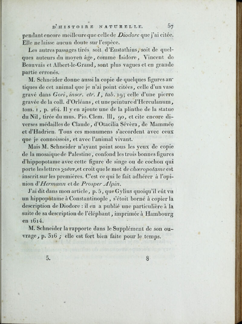 pendant encore meilleure que celle de Diodore que j’ai citée. Elle ne laisse aucun doute sur l’espèce. Les autres passages tirés soit d’Eustatîiius, soit de quel- ques auteurs du moyen âge^ comme Isidore, Vincent de Beauvais et Albert-le-Grand, sont plus vagues et en grande partie erronés. M. Schneider donne aussi la copie de quelques figures an tiques de cet animal que je n’ai point citées, celle d’un vase gravé dans Gori^ inscr. etr. /, tah. 19; celle d’une pierre gravée de la coll. d’Orléans, et une peinture d’Herculanum, tom. I , p. 264. Il yen ajoute une de la plinthe de la statue du Nil, tirée du mus. Pio. Clem. 111, 90, et cite encore di- verses médailles de Claude, d’Otacilia Sévèra, de Mammée et d’Hadrien. Tous ces monumens s’accordent avec ceux que je connoissois, et avec l’animal vivant. Mais M. Schneider n’ayant point sous les yeux de copie de la mosaïque de Palestine, confond les trois bonnes figures d’hippopotame avec cette figure de singe ou de cochon qui porte les lettres ;^o/5o7r,et croit que le mot Ac choeropotame est inscrit sur les premières. C’est ce qui le fait adhérer à l’opi- nion Ai Hej'mann et de Prosper ^Ipin. J’ai dit dans mon article, p. 5, queCylius quoiqu’il eût vu un hippopotame à Constantinople , s’étoit borné à copier la description de Diodore : il en a publie une particulière à la suite de sa description de l’éléphant, imprimée à Hambourg en i6i4. M. Schneider la rapporte dans le Supplément de son ou- vrage, p. 5i6 ,* elle est fort bien faite pour le temps.