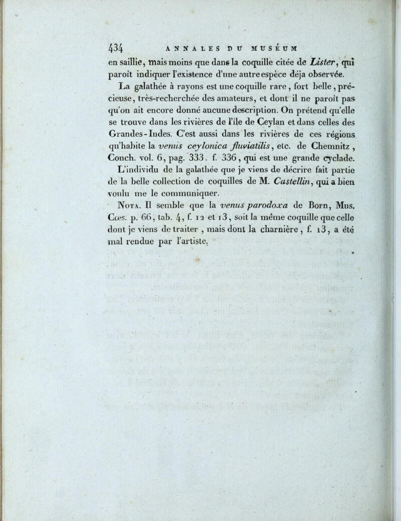 / 434 ANNALES DIT MUSEUM en saillie, mais moins que dans la coquille citée de lAster^ qui paroit indiquer l’existence d’une autre espèce déjà observée. La galathée à rayons est une coquiUe rare , fort belle, pré- cieuse, très-recherchée des amateurs, et dont il ne paroit pas qu’on ait encore donné aucune description. On prétend qu’elle se trouve dans les rivières de l’île de Ceylan et dans celles des Grandes-Indes. C’est aussi dans les rivières de ces régions qu’habite la venus ceylonica Jluviatilis ^ etc. de Chemnitz , Conch. vol. 6, pag. 333. f. 336, qui est une grande cyclade. L’individu de la galathée que je viens de décrire fait partie de la belle collection de coquilles de M. Castellin^ qui a bien voulu me le communiquer. Nota. Il semble que la venus parodoxa de Born, Mus. Cœs. p. 66, tab. 4î f- 12 et i3, soit la meme coquille que celle dont je viens de traiter , mais dont la charnière , f. i3, a été mal rendue par l’artiste,