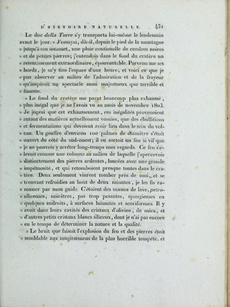 Le duc délia Torre s’y transporta liii-meme le lendemain avant le jour. « J’essuyai, dit-il, depuis le pied de la montagne « jusqu’à son sommet, une pluie continuelle de cendres noires )) et de petites piurres; j’entendois dans le fond du cratère un » retentissement extraordinaire, épouvantable. Parvenu sur ses » bords, je m’y tins l’espace d’une heure, et voici ce que je » pus observer au milieu de l’admiration et de la frayeur » qu’inspiroit uy spectacle aussi majestueux que terrible et » funeste. )) Le fond du cratère me parut beaucoup plus exhaussé , )) plus inégal que je ne l’avois vu au mois de novembre i8o3. » Je jugeai que cet exhaussement, ces inégalités provenoient » autant des matières actuellement vomies, que des ébullitions » et fermentations qui dévoient avoir lieu dans le sein du vol- » can. Un gouffre d’environ loo palmes de (hamètre s’étoit » ouvert du coté du sud-ouest ; il en sortoit un féu si vif que » je ne pouvois y arrêter long-temps mes regards. Ce feu s’é- » levoit comme une colonne au milieu de laquelle j’apercevois » distinctement des pierres ardentes, lancées avec une grande » impétuosité, et qui retomboient presque toutes dans le cra- « tère. Deux seulement vinrent tomber près de moi,, et se » trouvant refroidies au bout de deux minutes , je les iis ra- « masser par mon guide. C’étoient des masses de lave,^e^/’o- » siliceuses, noirâtres, pas trop pesantes, spongieuses en y> quelques endroits, à surfaces luisantes et scoriformes. Il y » avoit dans leurs cavités des cristaux d’olivine, de mica, et » d’autres petits cristaux blancs siliceux, dont je n’ai pas encore » eu le temps de déterminer la nature et la qualité. )) Le bruit que faisoit l’explosion du feu et des pierres étoit )) semblable aux mngissemens de la plus horrible tempête, et 5-