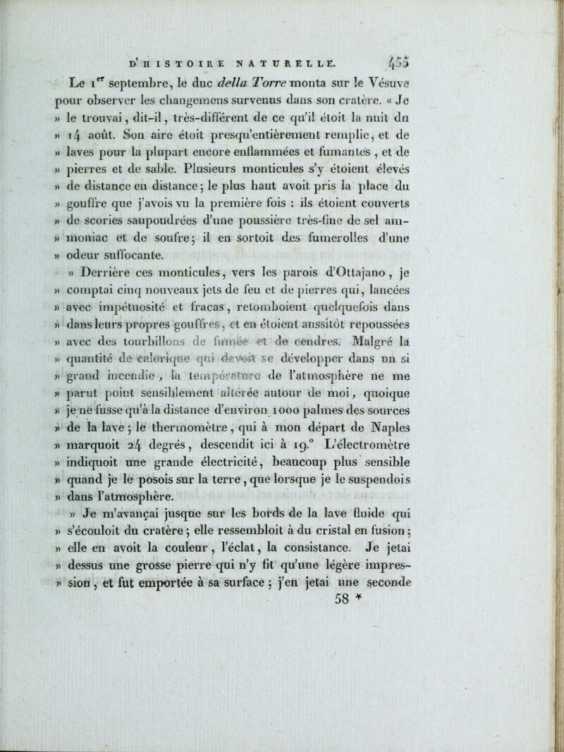 Le i*^ septembre, le duc délia Tbrre monta sur le Vésuve pour observer les cliangemens survenus dans son cratère. « Je » le trouvai, dit-il, très-différent de ce qu’il étoit la nuit du » ï4 août. Son aire étoit presqu’entièrement remplie, et de » laves pour la plupart encore enllammées et fumantes , et de « pierres et de sable. Plusieurs monticules s’y étoient élevés » de distance en distance ; le plus haut avoit pris la place du » gouffre que j’avois vu la première fois : ils étoient couverts » de scories saupoudrées d’une poussière très-fine de sel am- » moniac et de soufre 5 il en sortoit des fumerolles d’une » odeur suffocante. » Derrière ces monticules, vers les parois d’Ottajano , je » comptai cinq nouveaux jets de feu et de pierres qui, lancées )) avec impétuosité et fracas, retomboient quelquefois dans )) dans leurs propres gouffres, et en étoient aussitôt repoussées » avec des tourbillons de fumée et de cendres. Malgré la » quantité de calorique qui devoit se développer dans un si » grand incendie , la température de l’atmosphère ne me « parut point sensiblement altérée autour de moi, quoique » je ne fusse qu’à la distance d’environ 1000 palmes des sources Y> de la lave j le thermomètre, c|ui à mon départ de Naples )) marquoit 24 degrés, descendit ici à 19.“ L’électromètre w indiquoit une grande électricité, beaucoup plus sensible >) quand je le posois sur la terre, que lorsque je le suspendois » dans l’atmosphère. » Je m’avançai jusque sur les bords de la lave fluide qui a s’écouloit du cratère ; elle ressembloit à du cristal en fusion 5 » elle en avoit la couleur, l’éclat, la consistance. Je jetai » dessus une grosse pierre qui n’y fit’ qu’une légère impres- sion, ét fut emportée à sa surface j j’en jetai une seconde 58 ^