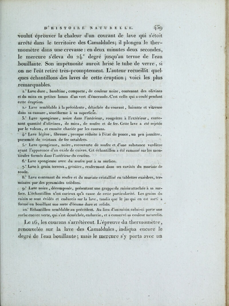 d'histoire KATUREl, le. 4% voulut éprouver la chaleur d’un courant de lave qui s’étoit arreté dans le territoire des Camaldules; il plongea le ther- momètre dans une crevasse : en deux minutes deux secondes, le mercure s’éleva du il\? degré jusqu’au terme de l’eau •bouillante. Son impétuosité auroit brisé le tube de verre , si on ne l’eût retiré très-promptement. L’auteur recueillit quel- ques échantillons des laves de cette éruption j voici les plus remarquables. i.“Lave dure , basaltiue, compacte, de couleur noire, contenant des olivines et du mica en petites lames d’un vert d’émeraude. C’est celle qui a coulé pendant cette éruption. 2.0 Lave semblable à la précédente , détachée du courant, luisante et vitreuse dans sa cassure , scoriforme à sa superficie. 3. ° Lave spongieuse, noire dans l’intérieur, rougeâtre à l’extérieur , conte- nant quantité d’olivines, de mica, de soufre et de fer. Cette lave a été rejetée par le volcan, et ensuite chariée par les courans. 4.  Lave légère , fibreuse , presque l’éduite à l’état de ponce, un peu jaunâtre, parsemée de cristaux de fer octaèdres. 5.  Lave spongieuse, noire , recouverte de soufre et d’une substance verdâtre ayant l’apparence d’un oxide de cuivre. Cet échantillon a été ramassé sur les mon- ticules formés dans l’intérieur du cratère. 6. ” Lave spongieuse avec du soufre pur à sa surface. 7.  Lave à grain terreux , grisâtre , renfermant dans ses cavités du muriate de soude. 8. ” Lave contenant du soufre et du muriate cristallisé en tablettes exaèdres, ter- minées par des pyramides trièdres. < 9. Lave noire , décomposée, présentant une grappe de raisin attachée à sa sur- face. L’échantillon n’est curieux qu’à cause de cette particularité. Les grains du raisin se sont évidés et endurcis sur la lave, tandis que le jus qui en est sorti a formé en bouillant une sorte d’écume dure et solide. 10.° Echantillon semblable au précédent. Au lieu d’un raisin celui-ci porte une sorbe encore verte, qui s’est desséchée, endurcie , et a conservé sa couleur naturelle- Le 16, les courans s’arrêtèrent. L’épreuve du thermomètre, renouvelée sur la lave des Camaldules, indiqua encore le degré de l’eau bouillante j mais le mercure s’y porta avec un